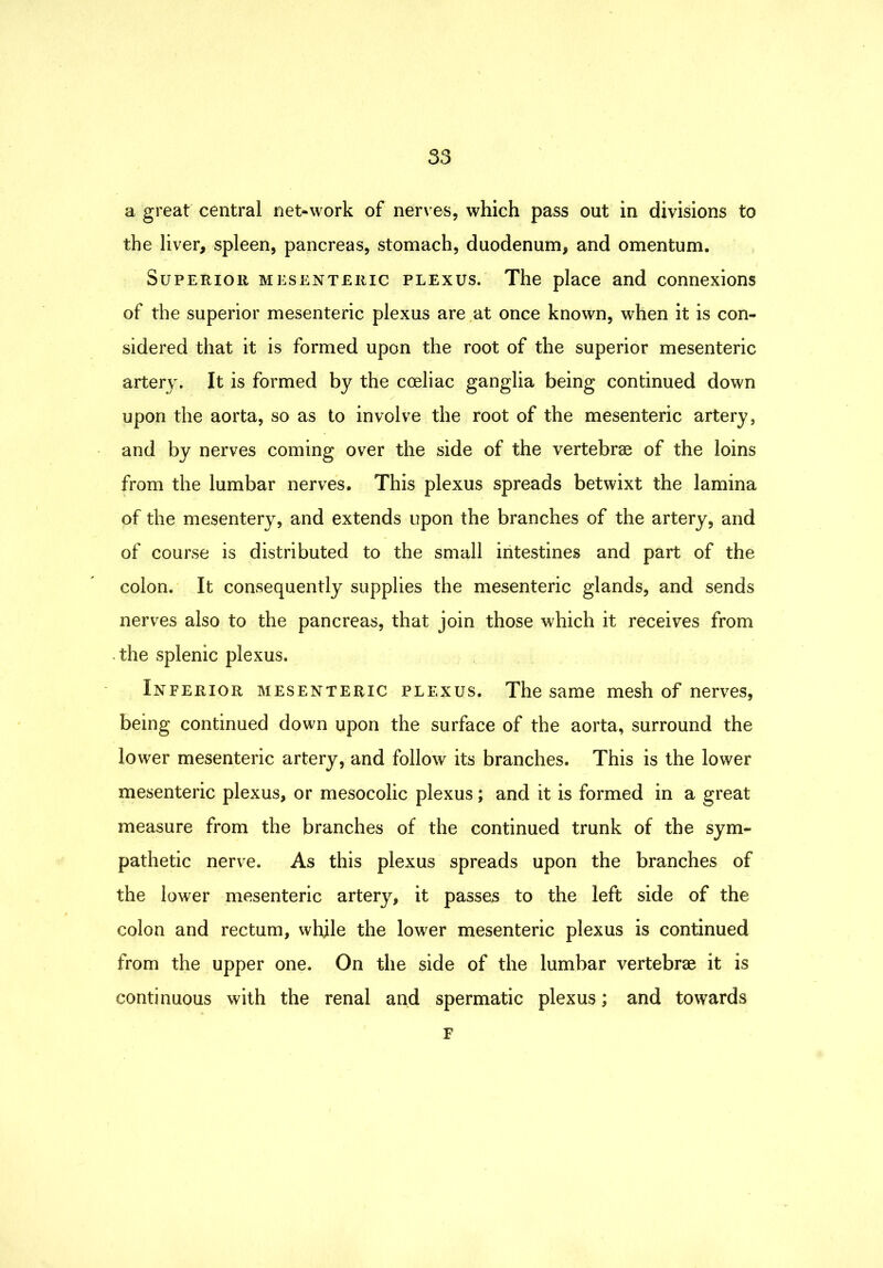 a great central net-work of nerves, which pass out in divisions to the liver, spleen, pancreas, stomach, duodenum, and omentum. Superior mesenteric plexus. The place and connexions of the superior mesenteric plexus are at once known, when it is con- sidered that it is formed upon the root of the superior mesenteric artery. It is formed by the coeliac ganglia being continued down upon the aorta, so as to involve the root of the mesenteric artery, and by nerves coming over the side of the vertebrae of the loins from the lumbar nerves. This plexus spreads betwixt the lamina of the mesentery, and extends upon the branches of the artery, and of course is distributed to the small intestines and part of the colon. It consequently supplies the mesenteric glands, and sends nerves also to the pancreas, that join those which it receives from .the splenic plexus. Inferior mesenteric plexus. The same mesh of nerves, being continued down upon the surface of the aorta, surround the lower mesenteric artery, and follow its branches. This is the lower mesenteric plexus, or mesocolic plexus; and it is formed in a great measure from the branches of the continued trunk of the sym- pathetic nerve. As this plexus spreads upon the branches of the lower mesenteric artery, it passes to the left side of the colon and rectum, while the lower mesenteric plexus is continued from the upper one. On the side of the lumbar vertebrae it is continuous with the renal and spermatic plexus; and towards F