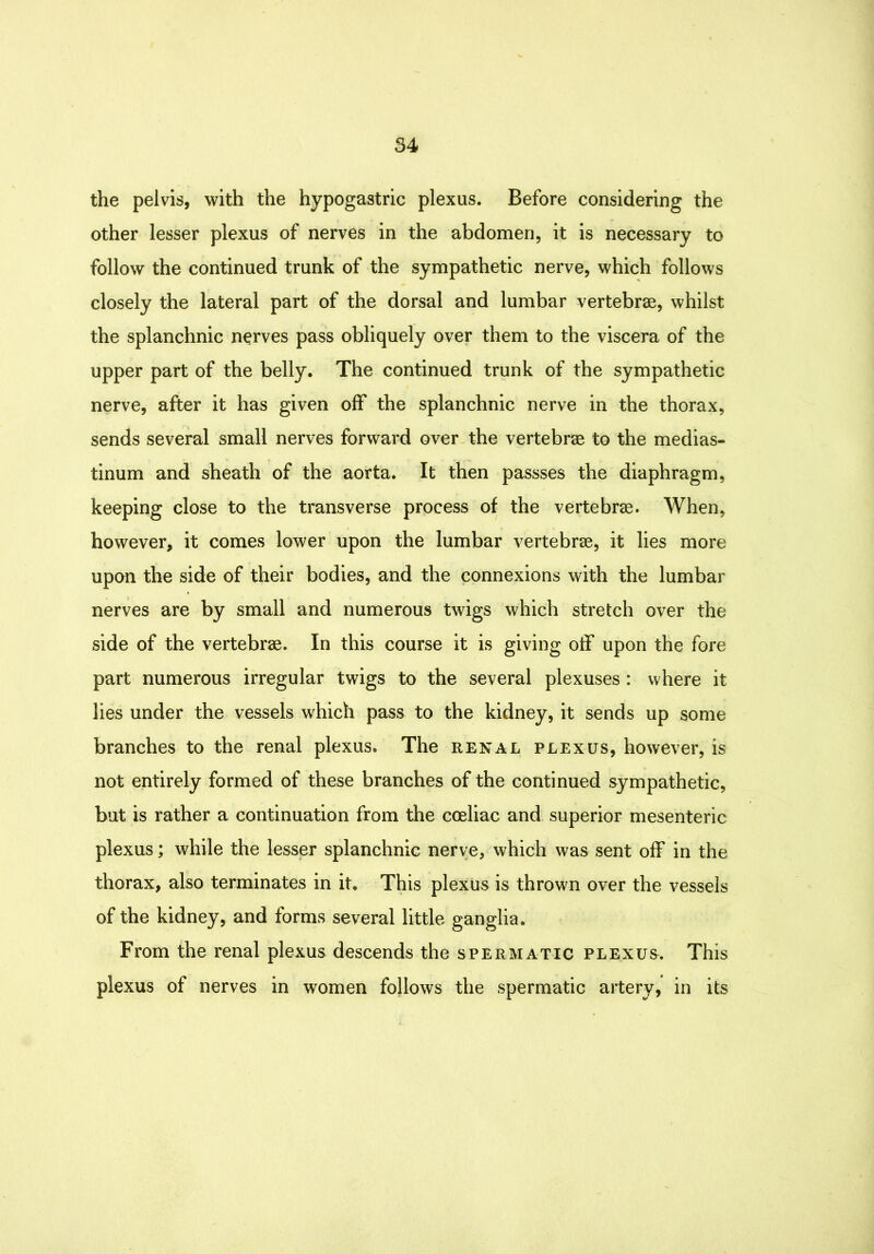 the pelvis, with the hypogastric plexus. Before considering the other lesser plexus of nerves in the abdomen, it is necessary to follow the continued trunk of the sympathetic nerve, which follows closely the lateral part of the dorsal and lumbar vertebrae, whilst the splanchnic nerves pass obliquely over them to the viscera of the upper part of the belly. The continued trunk of the sympathetic nerve, after it has given off the splanchnic nerve in the thorax, sends several small nerves forward over, the vertebrae to the medias- tinum and sheath of the aorta. It then passses the diaphragm, keeping close to the transverse process of the vertebrae. When, however, it comes lower upon the lumbar vertebrae, it lies more upon the side of their bodies, and the connexions with the lumbar nerves are by small and numerous twigs which stretch over the side of the vertebrae. In this course it is giving off upon the fore part numerous irregular twigs to the several plexuses: where it lies under the vessels w^hich pass to the kidney, it sends up some branches to the renal plexus. The renal plexus, however, is not entirely formed of these branches of the continued sympathetic, but is rather a continuation from the coeliac and superior mesenteric plexus; while the lesser splanchnic nerve, which was sent off in the thorax, also terminates in it. This plexus is thrown over the vessels of the kidney, and forms several little ganglia. From the renal plexus descends the spermatic plexus. This plexus of nerves in women follows the spermatic artery, in its