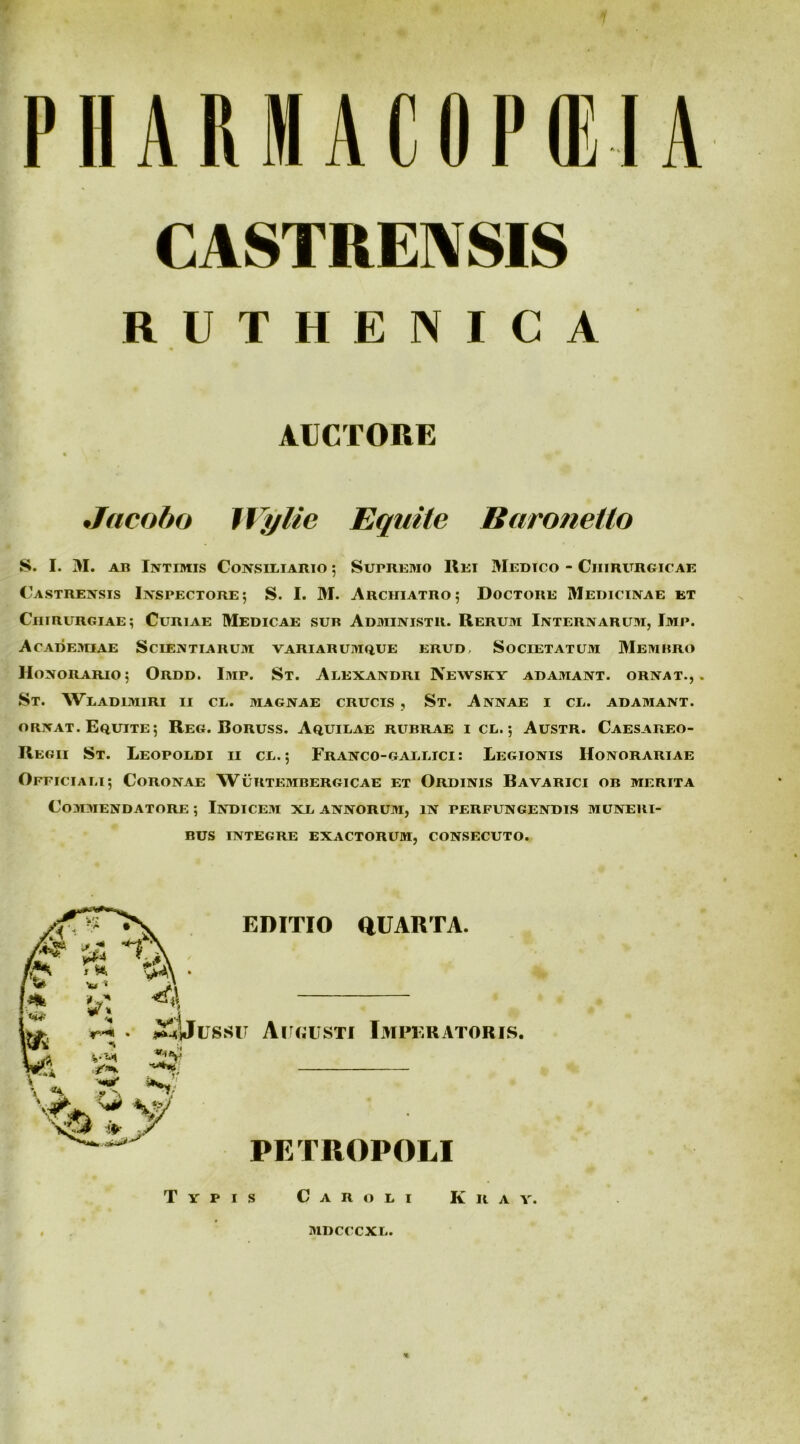 PHARMACflPilA CASTBEMSIS R U T H E N I C A AUCTOBE « Jacoho IVylie Equite Baronetlo S. I. M. AB Intimis Consiliario ; Supremo Rei Medico - Chirurgicae Castrensis Inspectore; S. I. M. Archiatro; Doctore Medicinae et Chirurgiae; Curiae Medicae sub Administr. Rerum Internarum, Imp. AcADE>nAE Scientiarum variarumque erud. Societatum 3Iembro Honorario; Ordd. Imp. St. Alexandri Newskv adamant, ornat.,. St. Wladimiri ii cl. magnae crucis , St. Annae i cl. adamant. ORNAT. Equite; Reg. Boruss. Aquilae rubrae i cl. ; Austr. Caesareo- Regii St. Leopoldi ii cl. ; Franco-gallici : Legionis Honorariae Officiali; Coronae Wuktembergicae et Ordinis Bavarici ob merita Commendatore ; Indicem xl annorum, in perfungendis muneri- bus integre exactorum, consecuto. EDITIO aUARTA. • Xyussu Air«iisTi Ijipf.ratoris. PETROPOLI Typis Car oli Kr A Y. MDCCCXL.