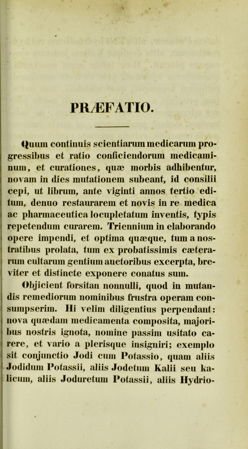 PR^FATIO. i^uum continuis scientiarum medicarum pro- gressibus et ratio conficiendorum medicami- num, et curationes, qum morbis adhibentur, novam in dies mutationem subeant, id consilii cepi, ut librum, ante viginti annos tertio edi- tum, denuo restaurarem et novis in re medica ac pharmaceutica locupletatum inventis, typis repetendum curarem. Triennium in elaborando opere impendi, et optima quaeque, tum a nos- ) tratibus prolata, tum ex probatissimis caetera- t I rum cultarum gentium auctoribus excerpta, bre- i viter et distincte exponere conatus sum. Objicient forsitan nonnuUi, quod in mutan- dis remediorum nominibus frustra operam con- sumpserim. Hi velim diligentius perpendant: nova quaedam medicamenta composita, majori- bus nostris ignota, nomine passim usitato ca- rere, et vario a plerisque insigniri; exemplo sit conjunctio Jodi cum Potassio, quam aliis ■ Jodidum Potassii, aliis Jodetum Kalii seu Ita- licum, aliis Joduretum Potassii, aliis Hydrio-