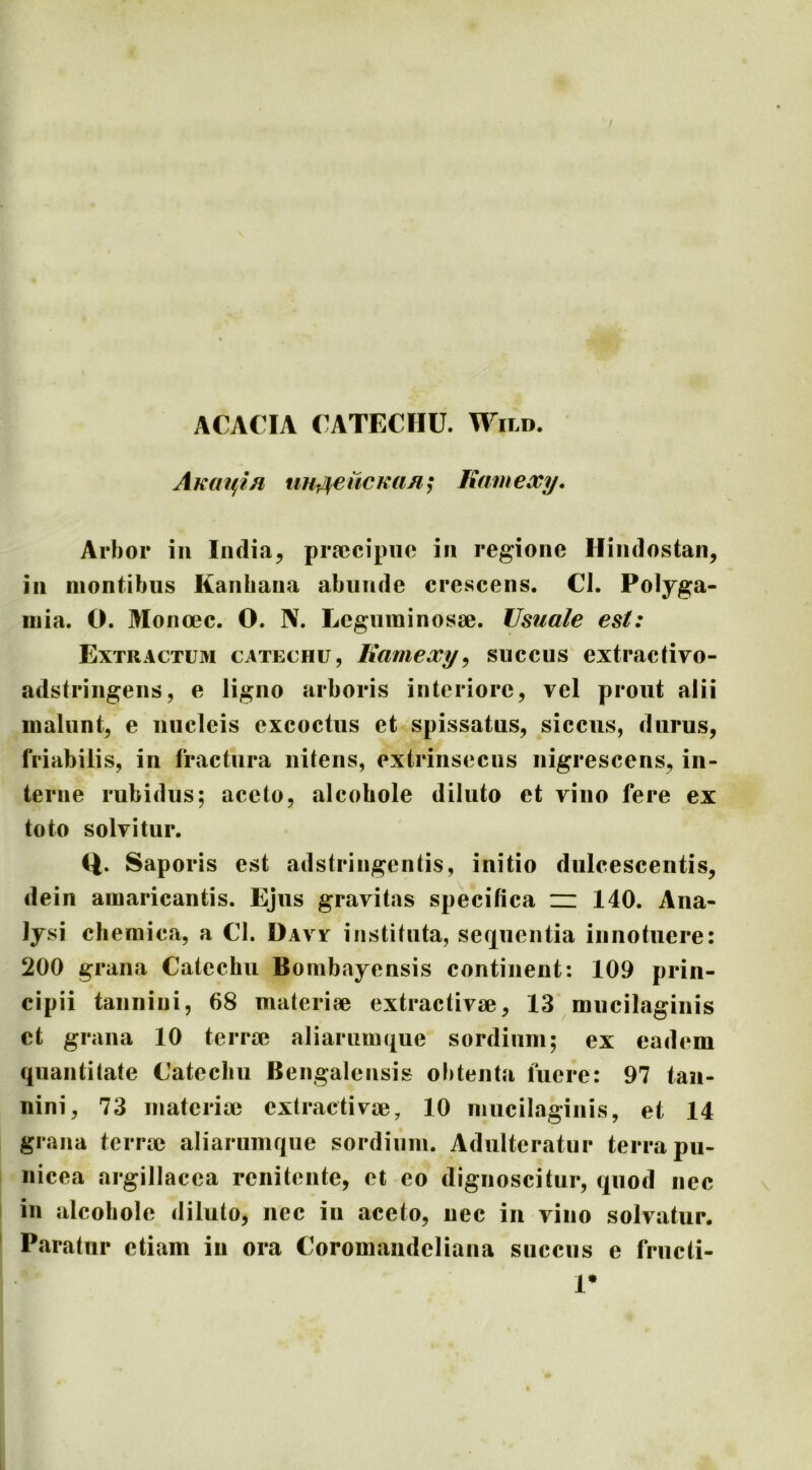 / ACACIA CATECHU. Wild. AKm^in uHrUeiicKiin; liamexy. Arbor iii India^ pra?cipiie in regione Hindostan, in montibus Kanbana abunde crescens. Cl. Polyga- mia. O. Monoec. O. IV. Leguininosse. Usuale est: Extractum catechu, Kamexy^ succus extractivo- adstringens, e ligno arboris interiore, vel prout alii malunt, e nucleis excoctus et spissatus, siccus, durus, friabilis, in fractura nitens, extrinsecus nigrescens, in- terne rubidus; aceto, alcobole diluto et vino fere ex toto solvitur. Q. Saporis est adstringentis, initio dulcescentis, dein amaricantis. Ejus gravitas specifica iz: 140. Ana- Ijsi clieraica, a Cl. Davv instituta, serxuentia innotuere: 200 grana Catechu Bombayensis continent: 109 prin- cipii taiinini, 68 materiae extractivae, 13 mucilaginis ct grana 10 terrae aliarumque sordium; ex eadem quantitate Catechu Bengalensis obtenta fuere: 97 tau- nini, 73 materiae extractivae, 10 mucilaginis, et 14 grana terrae aliarumque sordium. Adulteratur terra pu- nicea argillacea renitentc, et eo dignoscitur, quod nec in alcobole (liluto, nec in aceto, nec in vino solvatur. Paratur etiam in ora Coromaiideliana succus e friicti- 1*