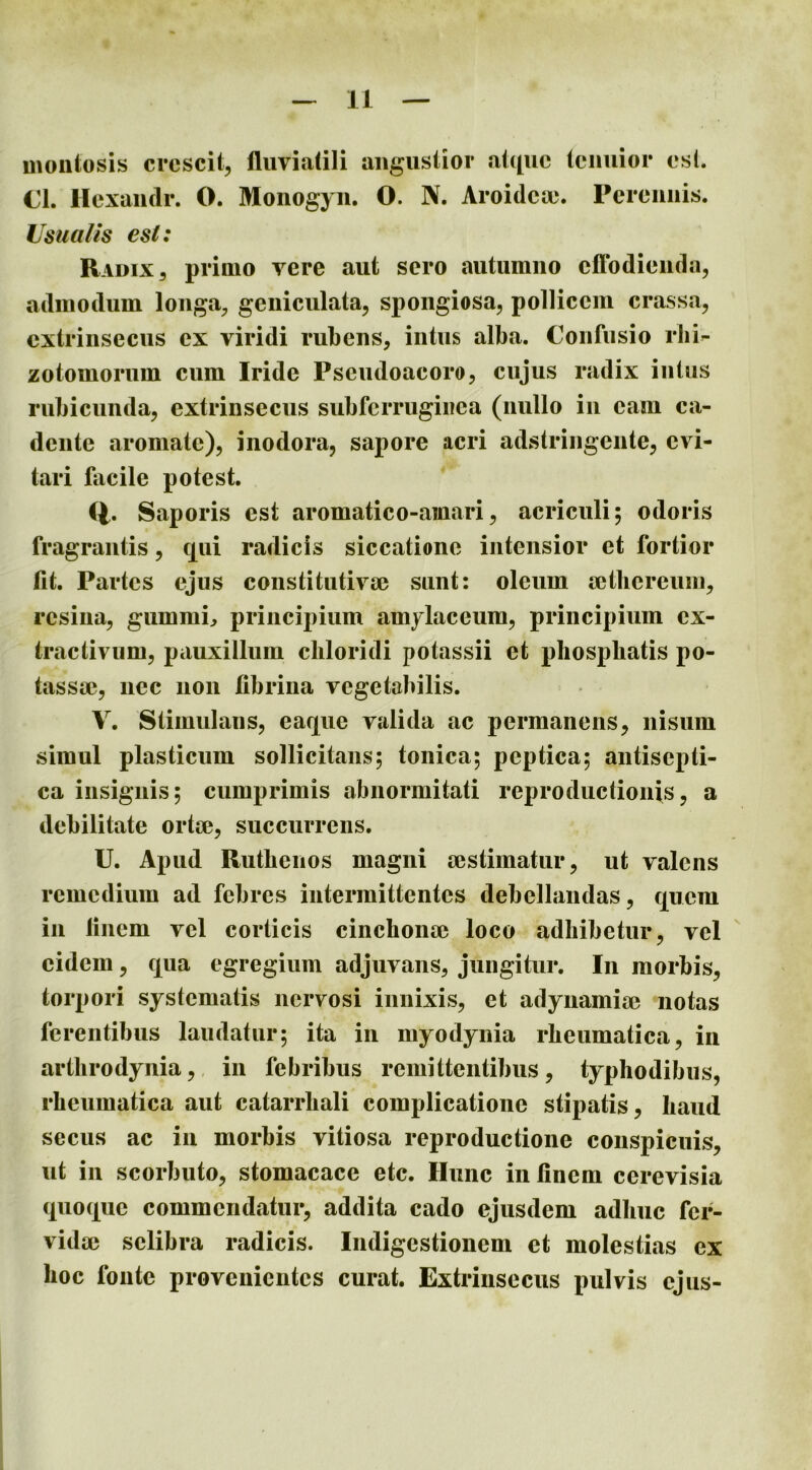 moiiiosis crescit, fluviatili augustior at([uc tenuior esL CL llexaiidr. O. Monogyii. O. N. Aroideoe. Perennis. Usualis esi: Radix 3 primo vere aut sero autumno effodienda, admodum longa, geniculata, spongiosa, pollicem crassa, extrinsecus ex viridi rubens, intus alba. Confusio rbi- zotomorum cum Iride Pseudoaeoro, cujus radix intus rubicunda, extrinsecus subferruginea (nullo in eam ca- dente aromate), inodora, sapore acri adstringente, evi- tari facile potest. Cf. Saporis est aromatico-ainari, acriculi; odoris fragrantis, c[ui radicis siccatione intensior et fortior flt. Partes ejus constitutiva? sunt: oleum mtlicrcuin, resina, gummi^ principium amylaceum, principium cx- tractivum, pauxillum cliloridi potassii et phospbatis po- tassae, nec non fibrina vegetabilis. Y. Stimulans, ear[ue valida ac permanens, nisum simul plasticum sollicitans; tonica; peptica; aiitiscpti- ca insignis; cumprimis abnormitati reproductionis, a debilitate ortm, succurrens. U. Apud Ruthenos magni aestimatur, ut valens remedium ad febres intermittentes debellandas, c[ucm in finem vel corticis cinchonae loco adhibetur, vel eidem, c[ua egregium adjuvans, jungitur. In morbis, torpori systematis nervosi innixis, et adynamiae notas ferentibus laudatur; ita in myodynia rheumatica, in arthrodynia,, in febribus remittentibus, typhodibus, rheumatica aut catarrhali complicatione stipatis, haud secus ac in morhis vitiosa reproductione conspicuis, ut in scorbuto, stomacace etc. Hunc in finem cerevisia quo(xue commendatur, addita cado ejusdem adhuc fer- vidae selibra radicis. Indigestionem et molestias ex hoc fonte provenientes curat. Extrinsecus pulvis ejus-