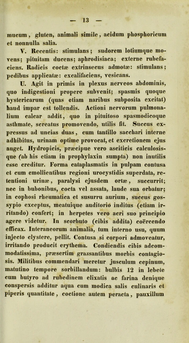 nniciim^ gluten, animali simile, acidum phosphoricum et nonnulla salia. V. Recentis: stimulans; sudorem lotiumque mo- yens; pituitam ducens; aphrodisiaca; exlerne rubefa- ciens. Radicis coctae extrinsecus admotae: stimulans; pedibus applicatae: excalifaciens, vesicans. U. Agit in primis in plexus nerveos abdominis, quo indigestioni propere subvenit; spasmis quoque hystericarum (quas etiam naribus subposita excitat) haud impar est tollendis. Actioni nervorum pulmona- lium calcar addit, quo in pituitoso spasmodicoque asthmate, screatus promovendo, utilis fit. Succus ex- pressus ad uncias duas, cum tantillo sacchari interne adhibitus, urinam optime provocat, et excretionem ejus auget. Hydropicis, praecipue vero asciticis calculosis- que (ab his etiam in prophylaxin sumpta) non inutilis esse creditur. Forma cataplasmatis in pulpam contusa et cum emollientibus regioni urocystidis superdata, re- tentioni urinae, paralysi ejusdem ortae, succurrit; nec in bubonibus, cocta vel assata, laude sua orbatur; in copbosi rheumatica et susurru aurium, succus gos- sypio exceptus, meatuique auditorio inditus (etiam ir- ritando) confert; in herpetes vero acri suo principio agere videtur. In scorbuto (cibis addita) coercendo efficax. Interaneorum animalia, tum interno usu, quum injecto clystere, pellit. Contusa si corpori admoveatur, irritando producit erythema. Condiendis cibis adeom- modatissima, praesertim grassantibus morbis contagio- sis. Militibus commendari meretur jusculum cepinum, matutino tempore sorbillandum: bulbis 12 in lebete cum butyro ad rubedinem elixatis ac farina denique conspersis additur aqua cum modica salis ciilinaris et piperis quantitate, coctione autem peracta, pauxillum