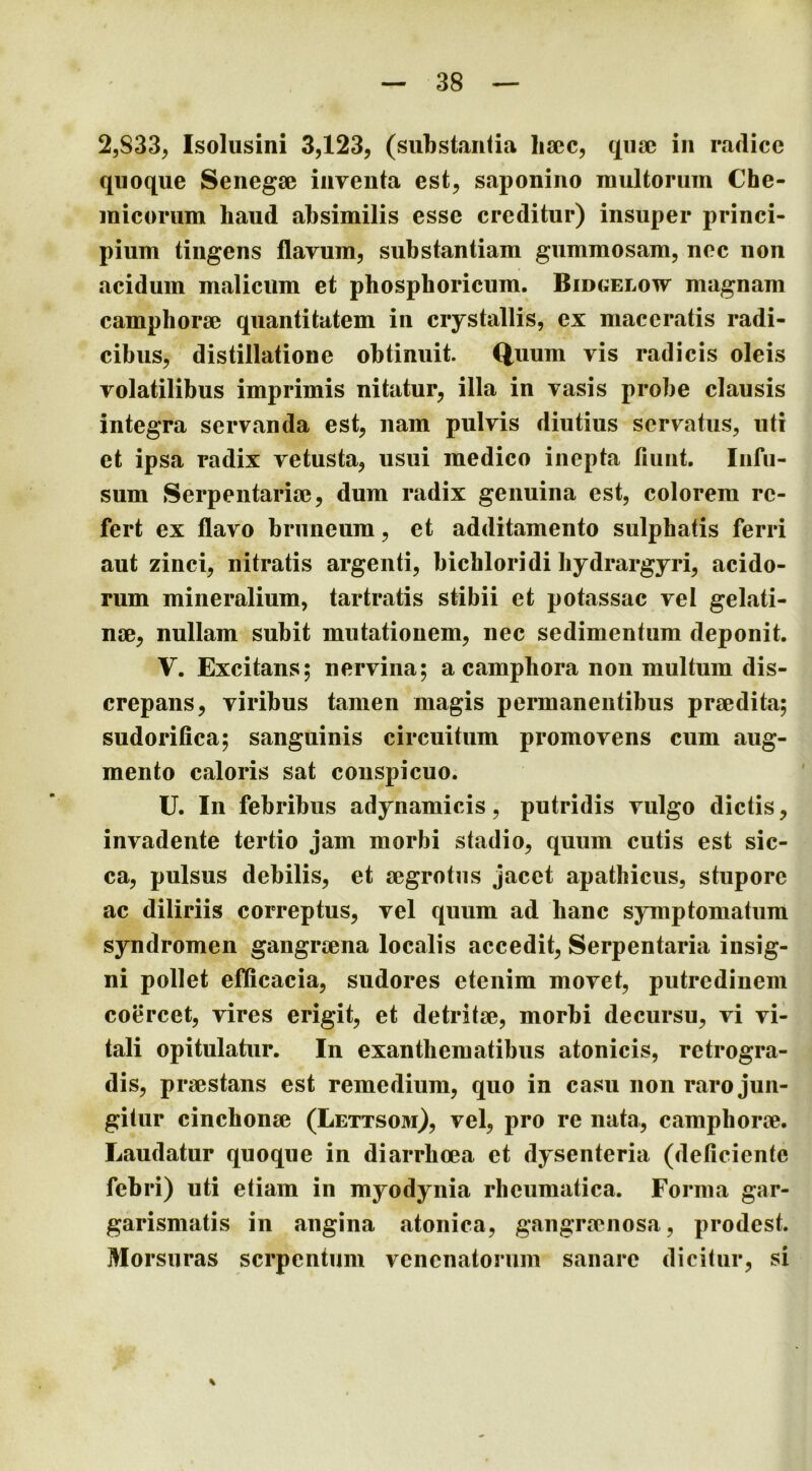 2,S33, Isolusini 3,123, (substantia lisec, quae in radice quoque Senegae inventa est, saponino multorum Che- micorum haud absimilis esse creditur) insuper princi- pium tingens flavum, substantiam gummosam, nec non acidum malicum et phospboricum. Bidoelow magnam camphorae quantitatem in crystallis, ex maceratis radi- cibus, distillatione obtinuit. Quum vis radicis oleis volatilibus imprimis nitatur, illa in vasis probe clausis integra servanda est, nam pulvis diutius servatus, uti et ipsa radix vetusta, usui medico inepta fiunt. Infu- sum Serpentariae, dum radix genuina est, colorem re- fert ex flavo bruneum, et additamento sulphatis ferri aut zinci, nitratis argenti, bicbloridi liydrargyri, acido- rum mineralium, tartratis stibii et potassac vel gelati- nae, nullam subit mutationem, nec sedimentum deponit. V. Excitans; nervina; a camphora non multum dis- crepans, viribus tamen magis permanentibus praedita; sudorifica; sanguinis circuitum promovens cum aug- mento caloris sat conspicuo. U. In febribus adynamicis, putridis vulgo dictis, invadente tertio jam morbi stadio, quum cutis est sic- ca, pulsus debilis, et aegrotus jacet apatbicus, stupore ac diliriis correptus, vel quum ad hanc symptomatum syndromen gangraena localis accedit, Serpentaria insig- ni pollet efficacia, sudores etenim movet, putredinem coercet, vires erigit, et detritae, morbi decursu, vi vi- tali opitulatur. In exantliematibus atonicis, retrogra- dis, praestans est remedium, quo in casu non raro jun- gitur cinchonae (Lettso3i), vel, pro re nata, camphorae. Laudatur quoque in diarrhoea et dysenteria (deficiente febri) uti etiam in myodynia rheumatica. Forma gar- garismatis in angina atonica, gangraenosa, prodest. Morsuras serpentum venenatorum sanare dicitur, si
