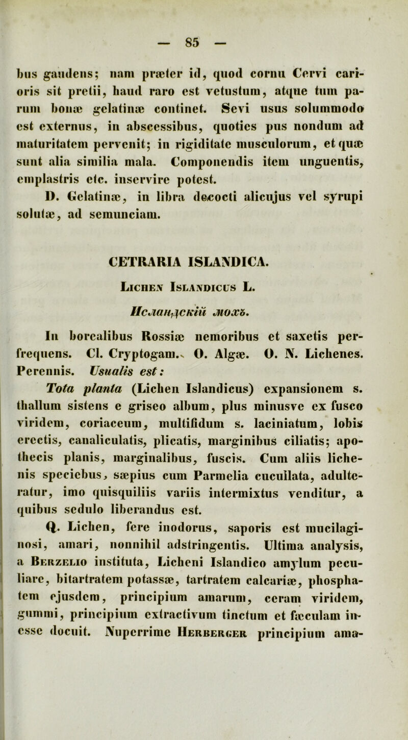 biis gaudens; nam prseter id, quod cornu Cervi cari- oris sit pretii, haud raro est vetustum, atque tum pa- rum bona; gelatinae continet. Sevi usus solummodo* est externus, in abscessibus, quoties pus nondum ad maturitatem pervenit; in rigiditate musculorum, et qua; sunt alia similia mala. Componendis item unguentis, emplastris ctc. inservire potest. 1). Gclatina;, in libra dotcocti alicujus vel syrupi soluta;, ad semunciam. CETRARIA ISLANDICA. Lichen Islanoicls L. UcJlttH^CKm MOXb. In borcalibus Rossia; nemoribus et saxetis per- frequens. Cl. Cryptogam.v O. Algae. O. N. Lichenes. Perennis. Usualis est: Tota planta (Lichen Islandicus) expansionem s. thallum sistens e griseo album, plus minusve ex fusco viridem, coriaceum, multifidum s. laciniatum, lobis erectis, canaliculatis, plicatis, marginibus ciliatis; apo- thecis planis, marginalibus, fuscis. Cum aliis liche- nis specichus, sjepius cum Parmelia cucuilata, adulte- ratur, imo quisquiliis variis intermixtus venditur, a quibus sedulo liberandus est. Q. Lichen, fere inodorus, saporis est mucilagi- nosi, amari, nonnihil adstringentis. Ultima analysis, a Bekzelio instituta. Licheni Islandico amylum pecu- liare, bitartratem potassse, tartratem calcarije, phospha- tem ejusdem, principium amarum, ceram viridem, gumini, principium cxtractivum tinctum et ficculam im esse docuit. Nuperrime Herberger principium ama-
