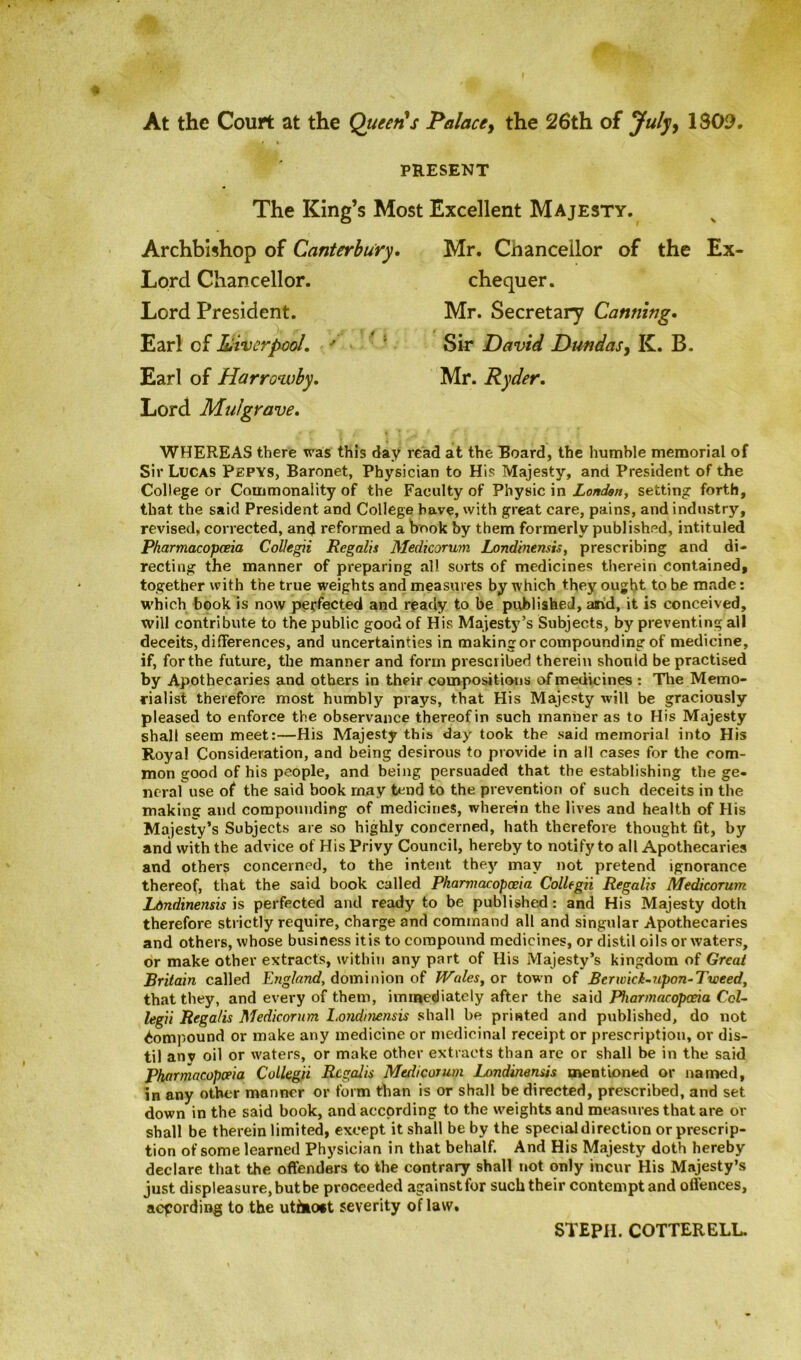 At the Court at the Queers Palace, the 26th of July, 1309, PRESENT The King’s Most Excellent Majesty. Archbishop of Canterbury. Lord Chancellor. Lord President. Earl of Liverpool, ' '' Earl of Harrowby. Lord Mulgrave. Mr. Chancellor of the Ex chequer. Mr. Secretary Canning. Sir David Dundas, K. B. Mr. Ryder. WHEREAS there was this day read at the Board, the humble memorial of Sir Lucas Pepys, Baronet, Physician to His Majesty, and President of the College or Commonality of the Faculty of Physic in London, setting forth, that the said President and College have, with great care, pains, and industry, revised, corrected, and reformed a book by them formerly published, intituled Pharmacopceia Collegii Regalis Medicorum Lortdinensis, prescribing and di- recting the manner of preparing all sorts of medicines therein contained, together with the true weights and measures by which they ought to be made: which book is now perfected and ready to be published, and, it is conceived, will contribute to the public good of His Majesty’s Subjects, by preventing all deceits, differences, and uncertainties in making or compounding of medicine, if, for the future, the manner and form prescribed therein should be practised by Apothecaries and others in their compositions of medicines : The Memo- rialist therefore most humbly prays, that His Majesty will be graciously pleased to enforce the observance thereof in such manner as to His Majesty shall seem meet:—His Majesty this day took the said memorial into His Royal Consideration, and being desirous to provide in all cases for the com- mon good of his people, and being persuaded that the establishing the ge- neral use of the said book rnay tend to the prevention of such deceits in the making and compounding of medicines, wherein the lives and health of His Majesty’s Subjects are so highly concerned, hath therefore thought fit, by and with the advice of His Privy Council, hereby to notify to all Apothecaries and others concerned, to the intent they may not pretend ignorance thereof, that the said book called Pharmacopoeia Collegii Regalis Medicorum Ldndinensis is perfected and ready to be published: and His Majesty doth therefore strictly require, charge and command all and singular Apothecaries and others, whose business itis to compound medicines, or distil oils or waters, or make other extracts, within any part of His Majesty’s kingdom of Great Britain called England, dominion of Wales, or town of Berwick-upon-Tweed, that they, and every of them, immediately after the said Pharmacopceia Col- legii Regalis Medicorum Londinensis shall be printed and published, do not Compound or make any medicine or medicinal receipt or prescription, or dis- til anv oil or waters, or make other extracts than are or shall be in the said Pharmacopceia Collegii Regalis Medicorum Londinensis mentioned or named, in any other manner or form than is or shall be directed, prescribed, and set down in the said book, and according to the weights and measures that are or shall be therein limited, except it shall be by the special direction or prescrip- tion of some learned Physician in that behalf. And His Majesty doth hereby declare that the offenders to the contrary shall not only incur His Majesty’s just displeasure,butbe proceeded againstfor such their contempt and offences, according to the uti»o*t severity of law. STEPH. COTTERELL.