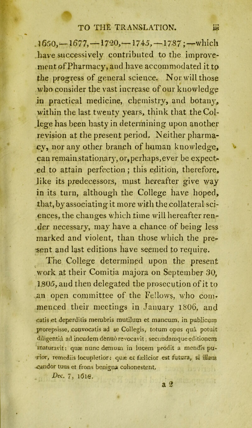 J 650,— 1677, — 1720, — 1745,—1787; —which have successively contributed to the improve- ment of Pharmacy, and have accommodated it to the progress of general science. Nor will those who consider the vast increase of our knowledge in practical medicine, chemistry, and botan}^ within the last twenty years, think that the Col- lege has been hasty in determining upon another revision at the present period. Neither pharma- cy, nor any other branch of human knowledge, can remain stationary, or, perhaps, ever be expect- ed to attain perfection; this edition, therefore, like its predecessors, must hereafter give way in its turn, although the College have hoped, that, by associating it more with the collateral sci- ences, the changes which time will hereafter ren- der necessary, may have a chance of being less marked and violent, than those which the pre^- -sent and last editions have seemed to require. The College determined upon the present work at their Comitia major.a on September 30, L805, and then delegated the prosecution of it to ,an open committee of the Fellows, who conit menced their meetings in January 1806, and catis.et deperditis merabris mutilum et mancum, in publican} prorepsisse, jconvocatis ad se Collegis, totum opus qua potuit diligentia ad incudem denuorevocavit; secundamqueeditionem inaturavit: quae nunc deni uni in iucem prodit a mendls pu- ■•jior, remediis locupletior: quae et faelicior est futura, si illanj candor tuus et frons benigna cohonestent, Dec. 7, idle. a 2