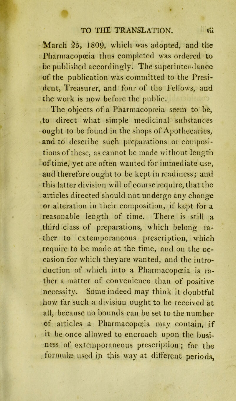 -m • March &5, 1809, which was adopted, and the Pharmacopoeia thus completed was ordered to be published accordingly. The superintendance of the publication was committed to the Presi- dent, Treasurer, and four of the Fellows, and the work is now before the public. The objects of a Pharmacopoeia seem to be, to direct what simple medicinal substances ought to be found in the shops of Apothecaries, and to describe such preparations or composi- tions of these, as cannot be made without length of time, yet are often wanted for immediate use, and therefore ought to be kept in readiness; and this latter division will of course require, that the articles directed should not undergo any change or alteration in their composition, if kept for a reasonable length of time. There is still a third class of preparations, which belong ra- ther to extemporaneous prescription, which require to be made at the time, and on the oc- casion for which they are wanted, and the intro- duction of which into a Pharmacopoeia is ra- ther a matter of convenience than of positive necessity. Some indeed may think it doubtful how far such a division ought to be received at all, because no bounds can be set to the number of articles a Pharmacopoeia may contain, if it be once allowed to encroach upon the busi- ness of extemporaneous prescription; for the formulae used in this way at different periods,