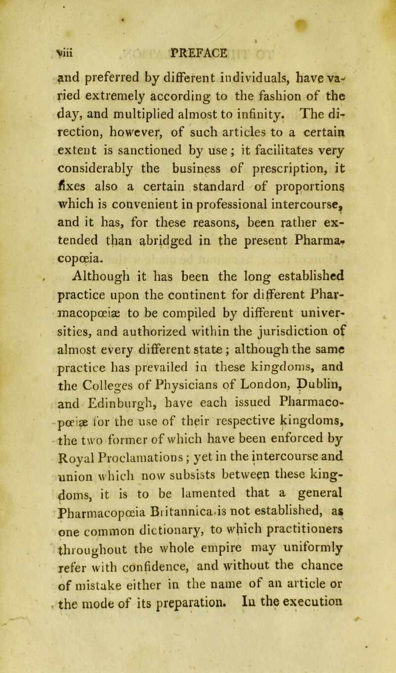 and preferred by different individuals, haveva^ ried extremely according to the fashion of the day, and multiplied almost to infinity. The di- rection, however, of such articles to a certain extent is sanctioned by use; it facilitates very considerably the business of prescription, it fixes also a certain standard of proportions which is convenient in professional intercourse^ and it has, for these reasons, been rather ex- tended than abridged in the present Pharma- copoeia. Although it has been the long established practice upon the continent for different Phar- macopoeias to be compiled by different univer- sities, and authorized within the jurisdiction of almost every different state ; although the same practice has prevailed in these kingdoms, and the Colleges of Physicians of London, Dublin, and Edinburgh, have each issued Pharmaco- poeia for the use of their respective kingdoms, the two former of which have been enforced by Royal Proclamations; yet in the intercourse and union which now subsists between these king- doms, it is to be lamented that a general Pharmacopoeia Biitannica-is not established, as one common dictionary, to wjiich practitioners throughout the whole empire may uniformly refer with confidence, and without the chance of mistake either in the name of an article or the mode of its preparation. In the execution