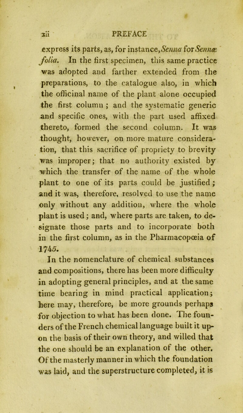 « « express its parts, as, for instance,Senna for Sennce. folia. In the first specimen, this same practice was adopted and farther extended from the preparations, to the catalogue also, in which the officinal name of the plant alone occupied the first column ; and the systematic generic and specific ones, with the part used affixed thereto, formed the second column. It was thought, however, on more mature considera- tion, that this sacrifice of propriety to brevity was improper; that no authority existed by which the transfer of the name of the whole plant to one of its parts could be justified ; and it was, therefore, resolved to use the name only without any addition, where the whole plant is used; and, where parts are taken, to de- signate those parts and to incorporate both in the first column, as in the Pharmacopoeia of 1745. In the nomenclature of chemical substances and compositions, there has been more difficulty in adopting general principles, and at the same time bearing in mind practical application; here may, therefore, be more grounds perhaps for objection to what has been done. The foun- ders of the French chemical language built it up- on the basis of their own theory, and willed that the one should be an explanation of the other. Of the masterly manner in which the foundation was laid, and the superstructure completed, it is