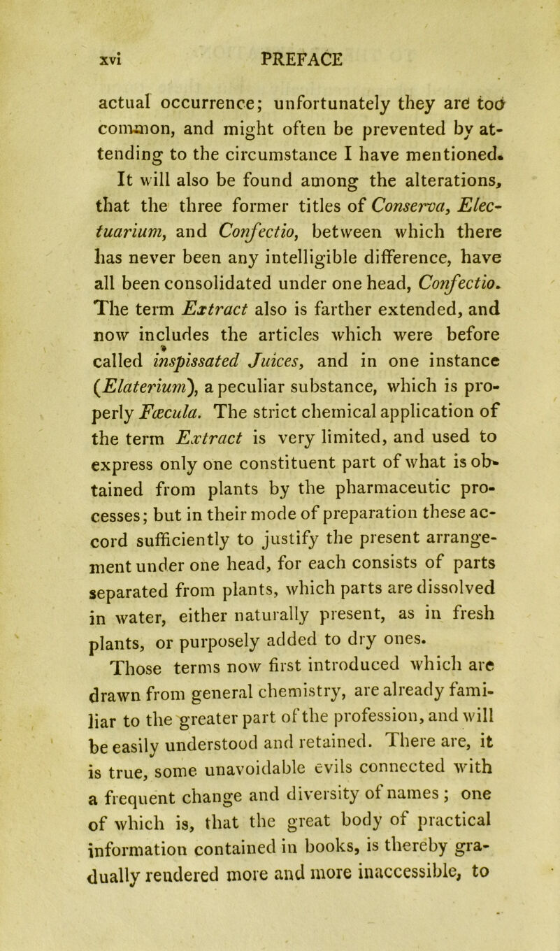 actual occurrence; unfortunately they are! too common, and might often be prevented by at- tending to the circumstance I have mentioned. It will also be found among the alterations, that the three former titles of Conserva, Elec- tuarium, and Confectio, between which there has never been any intelligible difference, have all been consolidated under one head, Confectio. The term Extract also is farther extended, and now includes the articles which were before called inspissated Juices, and in one instance (Elaterium), a peculiar substance, which is pro- perly Fcecula. The strict chemical application of the term Extract is very limited, and used to express only one constituent part of what isob* tained from plants by the pharmaceutic pro- cesses; but in their mode of preparation these ac- cord sufficiently to justify the present arrange- ment under one head, for each consists of parts separated from plants, which parts are dissolved in water, either naturally present, as in fresh plants, or purposely added to dry ones. Those terms now first introduced which are drawn from general chemistry, are already fami- liar to the greater part of the profession, and will be easily understood and retained. There are, it is true, some unavoidable evils connected with a frequent change and diversity ol names ; one of which is, that the great body of practical information contained in books, is thereby gra- dually rendered more and more inaccessible, to