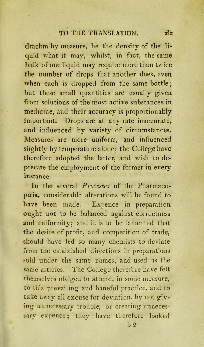 drachm by measure, be the density of the li- quid what it may, whilst, in fact, the same bulk of one liquid may require more than twice the number of drops that another does, even when each is dropped from the same bottle; but these small quantities are usually given from solutions of the most active substances in medicine, and their accuracy is proportionably important. Drops are at any rate inaccurate* and influenced by variety of circumstances. Measures are more uniform, and influenced slightly by temperature alone; the College have therefore adopted the latter, and wish to de- precate the employment of the former in every instance. In the several Processes of the Pharmaco- poeia, considerable alterations will be found to have been made. Expence in preparation ought not to be balanced against correctness and uniformity; and it is to be lamented that the desire of profit, and competition of trade, should have led so many chemists to deviate from the established directions in preparations sold under the same names, and used as the same articles. The College therefore have felt themselves obliged to attend, in some measure, to this prevailing and baneful practice, and to take away all excuse for deviation, by not giv- ing unnecessary trouble, or creating unneces- sary expence; they have therefore looked b 2
