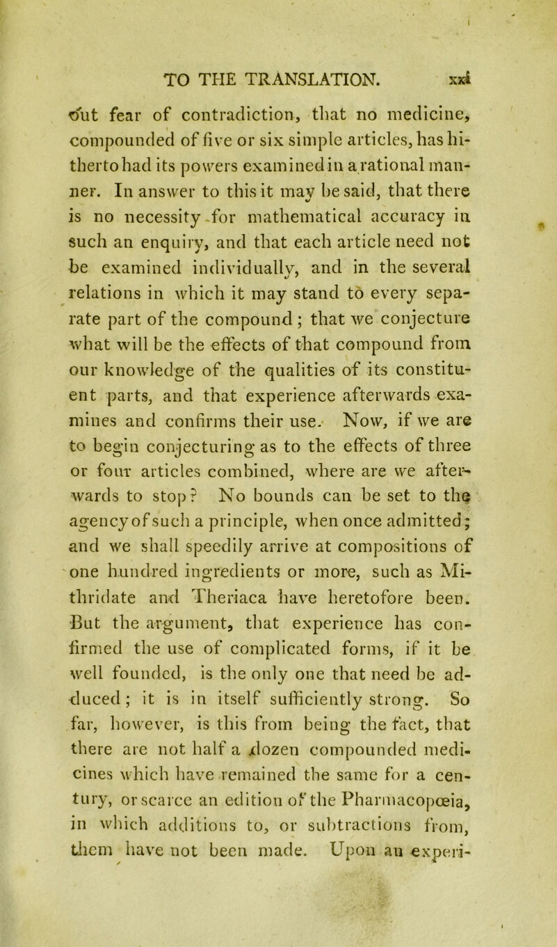TO THE TRANSLATION. xxi out fear of contradiction, that no medicine, compounded of five or six simple articles, has hi- therto had its powers examined in a rational man- ner. In answer to this it may he said, that there is no necessity for mathematical accuracy in such an enquiry, and that each article need not be examined individually, and in the several relations in which it may stand to every sepa- rate part of the compound ; that we conjecture what will be the effects of that compound from our knowledge of the qualities of its constitu- ent parts, and that experience afterwards exa- mines and confirms their use. Now, if we are to begin conjecturing as to the effects of three or four articles combined, where are we after- wards to stop? No bounds can be set to the agencyofsuch a principle, when once admitted; and we shall speedily arrive at compositions of one hundred ingredients or more, such as Mi- tliridate and Theriaca have heretofore been. •But the argument, that experience has con- firmed the use of complicated forms, if it be well founded, is the only one that need be ad- duced ; it is in itself sufficiently strong. So far, however, is this from being the fact, that there are not half a xlozen compounded medi- cines which have remained the same for a cen- tury, orscarce an edition of the Pharmacopoeia, in winch additions to, or subtractions from, them have not been made. Upon an experi-