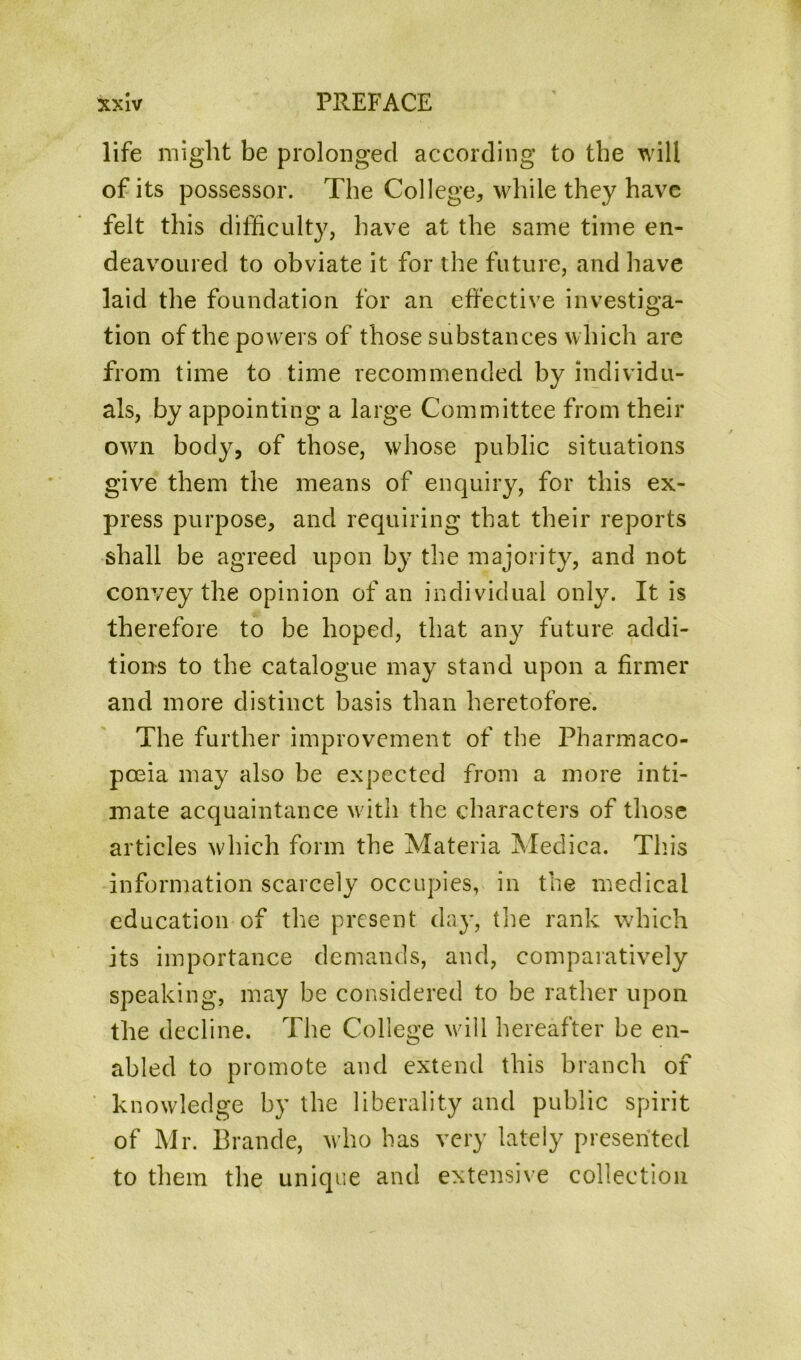 life might be prolonged according to the will of its possessor. The College, while they have felt this difficulty, have at the same time en- deavoured to obviate it for the future, and have laid the foundation for an effective investiga- tion of the powers of those substances which are from time to time recommended by individu- als, by appointing a large Committee from their own body, of those, whose public situations give them the means of enquiry, for this ex- press purpose, and requiring that their reports shall be agreed upon by the majority, and not convey the opinion of an individual only. It is therefore to be hoped, that any future addi- tions to the catalogue may stand upon a firmer and more distinct basis than heretofore. The further improvement of the Pharmaco- poeia may also be expected from a more inti- mate acquaintance with the characters of those articles which form the Materia Medica. Tins information scarcely occupies, in the medical education of the present day, the rank which its importance demands, and, comparatively speaking, may be considered to be rather upon the decline. The College will hereafter be en- abled to promote and extend this branch of knowledge by the liberality and public spirit of Mr. Braude, who has very lately presented to them the unique and extensive collection