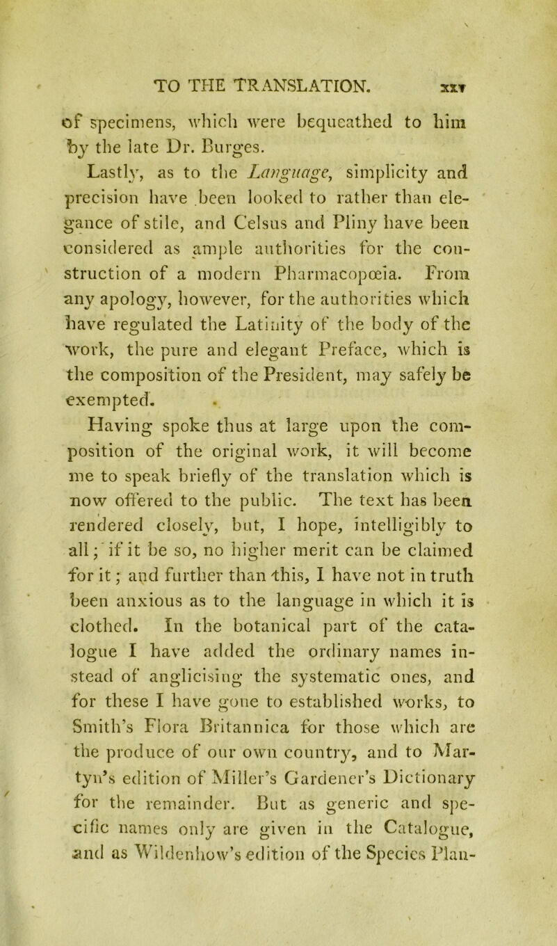 of specimens, which were bequeathed to him by the iate Dr. Burges. Lastly, as to the Language, simplicity and precision have been looked to rather than ele- gance of stile, and Celsus and Pliny have been considered as ample authorities for the con- struction of a modern Pharmacopoeia. From any apology, however, for the authorities which have regulated the Latiuity of the body of the work, the pure and elegant Preface, which is the composition of the President, may7 safely be exempted. Having spoke thus at large upon the com- position of the original work, it will become me to speak briefly of the translation which is now offered to the public. The text has been rendered closely, but, I hope, intelligibly to all; if it be so, no higher merit can be claimed for it; and further than this, I have not in truth been anxious as to the language in which it is clothed. In the botanical part of the cata- logue I have added the ordinary names in- stead of anglicising the systematic ones, and for these I have gone to established works, to Smith’s Flora Britannica tor those which are the produce of our own country, and to Mar- tyn’s edition of Miller’s Gardener’s Dictionary for the remainder. But as generic and spe- cific names only are given in the Catalogue, and as Wiklenhow’s edition of the Species Plan-