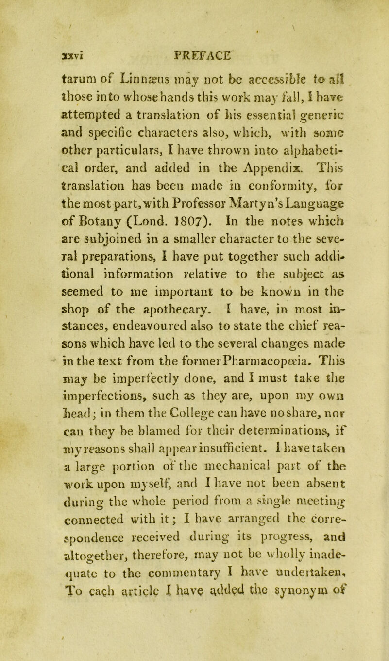 tarum of Linnaeus may not be accessible to ail those into whose hands this work may fall, I have attempted a translation of his essential generic and specific characters also, which, with some other particulars, I have thrown into alphabeti- cal order, and added in the Appendix. This translation has been made in conformity, for the most part,with Professor Martyn’s Language of Botany (Lond. 1807). In the notes which are subjoined in a smaller character to the seve- ral preparations, I have put together such addi- tional information relative to the subject as seemed to me important to be known in the shop of the apothecary. I have, in most in- stances, endeavoured also to state the chief rea- sons which have led to the several changes made in the text from the former Pharmacopoeia. This may be imperfectly clone, and I must take the imperfections, such as they are, upon my own head; in them the College can have no share, nor can they be blamed for their determinations, if my reasons shall appear insufficient. I have taken a large portion of the mechanical part of the work upon myself, and I have not been absent during the whole period from a single meeting connected with it; I have arranged the corre- spondence received during its progress, and altogether, therefore, may not be wholly inade- quate to the commentary I have undertaken. To each article I have added the synonym of