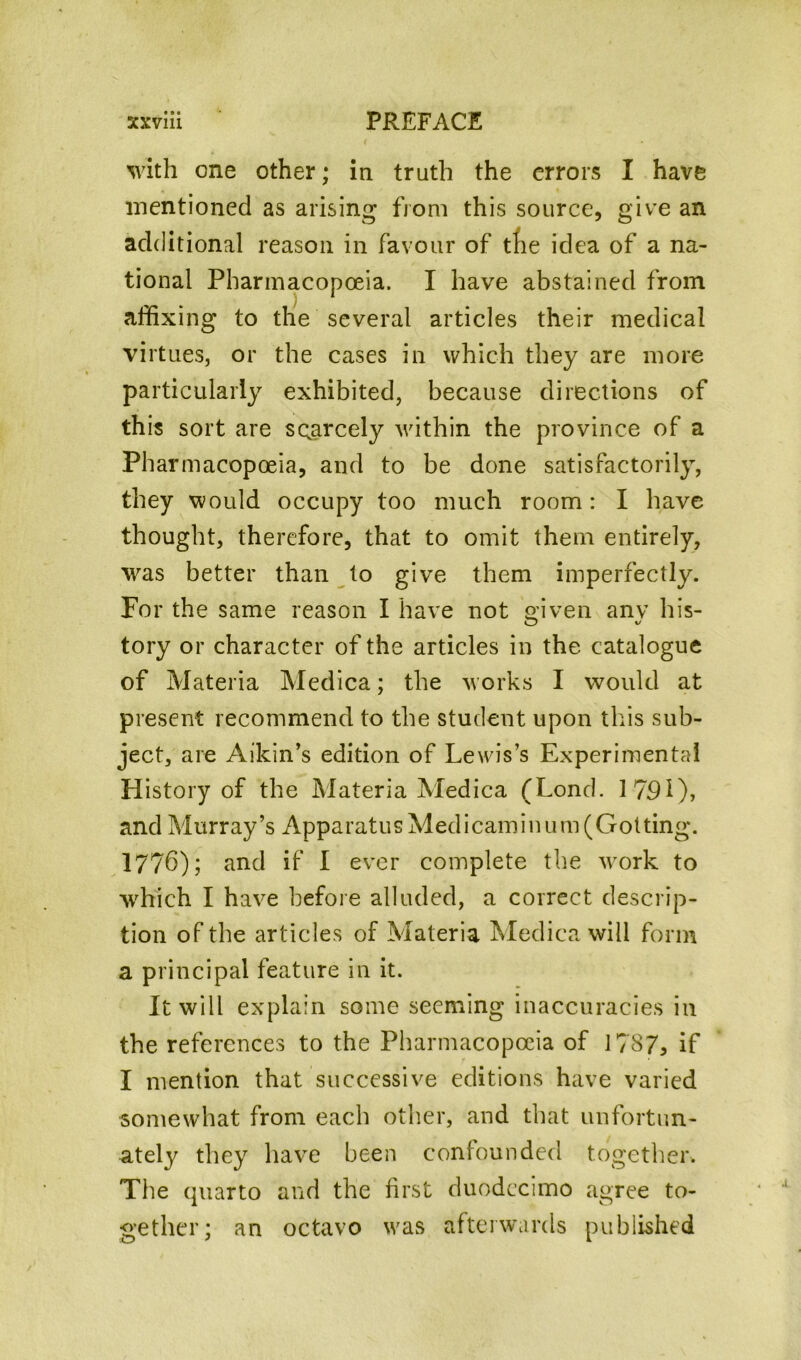 with one other; in truth the errors I have mentioned as arising from this source, give an additional reason in favour of the idea of a na- tional Pharmacopoeia. I have abstained from affixing to the several articles their medical virtues, or the cases in which they are more particularly exhibited, because directions of this sort are scarcely within the province of a Pharmacopoeia, and to be done satisfactorily, they would occupy too much room: I have thought, therefore, that to omit them entirely, was better than to give them imperfectly. For the same reason I have not niven anv his- O v tory or character of the articles in the catalogue of Materia Medica; the works I would at present recommend to the student upon this sub- ject, are Aikin’s edition of Lewis’s Experimental History of the Materia Medica (Lond. 1791), and Murray’s ApparatusMedicaminum(Gotting. 1776); and if I ever complete the work to ■which I have before alluded, a correct descrip- tion of the articles of Materia Medica will form a principal feature in it. It will explain some seeming inaccuracies in the references to the Pharmacopoeia of 1787, if I mention that successive editions have varied somewhat from each other, and that unfortun- ately they have been confounded together. The quarto and the first duodecimo agree to- gether; an octavo was afterwards published