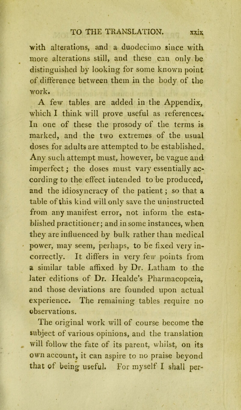 with alterations, and a duodecimo since with more alterations still, and these can only he distinguished by looking for some known point of difference between them in the body of the work. A few tables are added in the Appendix, which I think will prove useful as references. In one of these the prosody of the terms is marked, and the two extremes of the usual doses for adults are attempted to be established. Any such attempt must, however, be vague and imperfect; the doses must vary essentially ac- cording to the effect intended to be produced, and the idiosyncracy of the patient; so that a table of this kind will only save the uninstructed from any manifest error, not inform the esta- blished practitioner; and in some instances, when they are influenced by bulk rather than medical • power, may seem, perhaps, to be fixed very in- correctly. It differs in very few points from a similar table affixed by Dr. Latham to the later editions of Dr. Healde’s Pharmacopoeia, and those deviations are founded upon actual experience. The remaining tables require no observations. The original work will of course become the subject of various opinions, and the translation will follow the fate of its parent, whilst, on its own account, it can aspire to no praise beyond that of being useful. For myself I shall per-