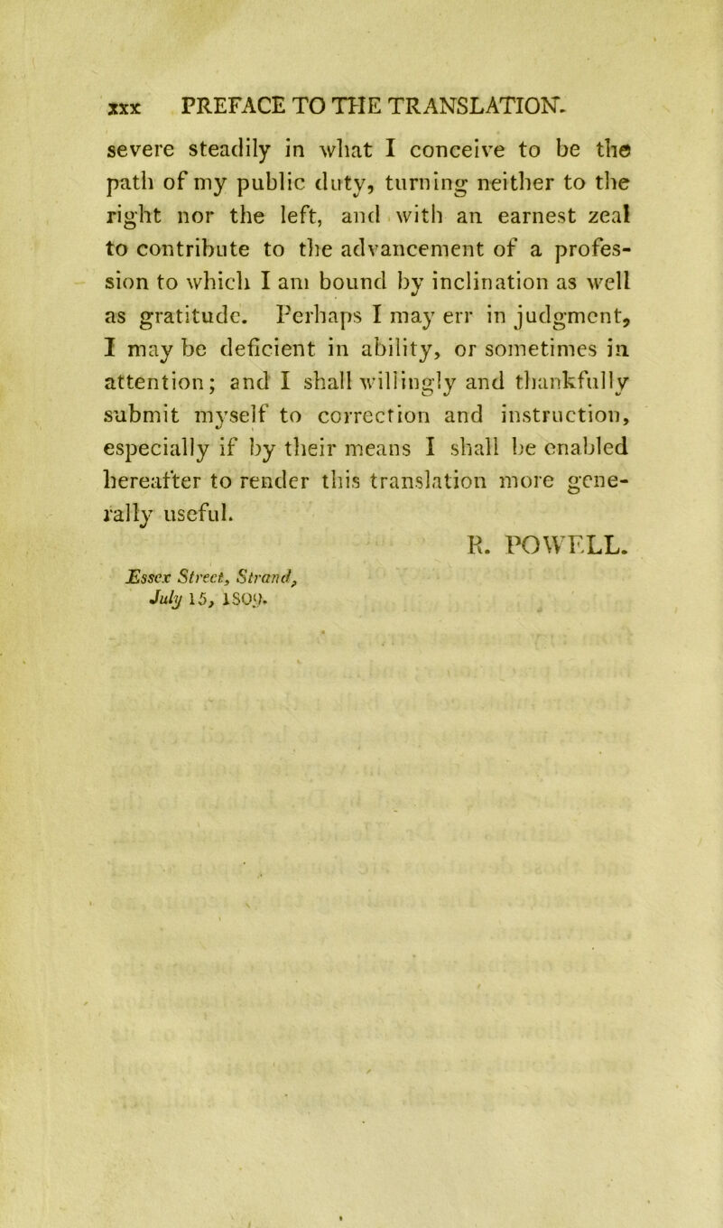 severe steadily in what I conceive to be the path of my public duty, turning neither to the right nor the left, and with an earnest zeal to contribute to the advancement of a profes- sion to whicli I am bound by inclination as well as gratitude. Perhaps I may err in judgment, I may be deficient in ability, or sometimes in attention; and I shall willingly and thankfully submit myself to correction and instruction, especially if by their means I shall be enabled hereafter to render this translation more gene- rally useful. jEssex Street} Strand, July 15, 150‘>. R. POWELL.