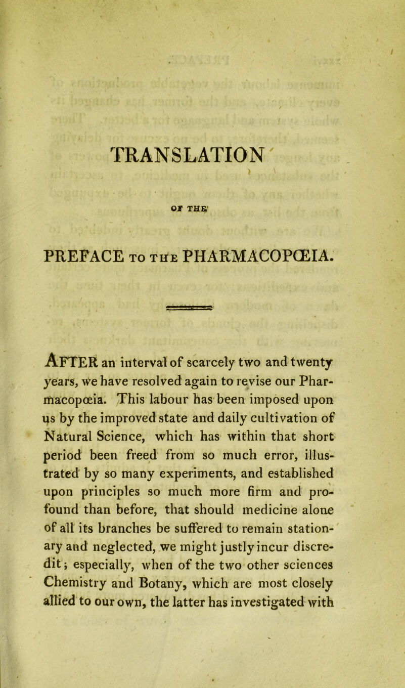 TRANSLATION / / OF THB — I PREFACE to the PHARMACOPOEIA. After an interval of scarcely two and twenty years, we have resolved again to revise our Phar- macopoeia. This labour has been imposed upon us by the improved state and daily cultivation of Natural Science, which has within that short period been freed from so much error, illus- trated by so many experiments, and established upon principles so much more firm and pro- found than before, that should medicine alone of all its branches be suffered to remain station- ary and neglected, we might justly incur discre- dit; especially, when of the two other sciences Chemistry and Botany, which are most closely allied to our own, the latter has investigated with