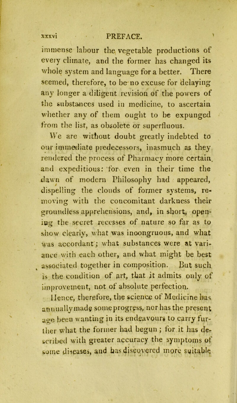 immense labour the vegetable productions of every climate, and the former has changed its whole system and language for a better. There seemed, therefore, to be no excuse for delaying any longer a diligent revision of the powers of the substances used in medicine, to ascertain whether any of them ought to be expunged from the list, as obsolete or superfluous. We are without doubt greatly indebted to our immediate predecessors, inasmuch as they rendered the process of Pharmacy more certain, and expeditious: for* even in their time the dawn of modern Philosophy had appeared, dispelling the clouds of former systems, re- moving with the concomitant darkness their groundless apprehensions, and, in short,, open- ing the secret recesses of nature so far as to show clearly, what was incongruous, and what was accordant; what substances were at vari- ance with each other, and what might be best associated together in composition. J3ut such is the condition of art, that it admits only of Improvement, not of absolute perfection. Hence, therefore, the science of Medicine lias annually made some progress, nor has the present as;e been wanting in its endeavour* to carry fur- ther what the former had begun; for it has de- scribed with greater accuracy the symptoms of some diseases, and has discovered more suitably
