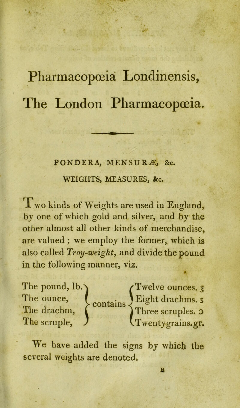 * * ■ Pharmacopoeia Londinensis, The London Pharmacopoeia. PONDERA, MENSURiE, &c. WEIGHTS, MEASURES, &c. I Two kinds of Weights are used in England, by one of which gold and silver, and by the other almost all other kinds of merchandise, are valued ; we employ the former, which is also called Troy-weight, and divide the pound in the following manner, viz. The pound, lb. The ounce, The drachm, The scruple, contains l Twelve ounces, j Eight drachms. 3 Three scruples. 3 Twentygrains.gr. We have added the signs by which the several weights are denoted.