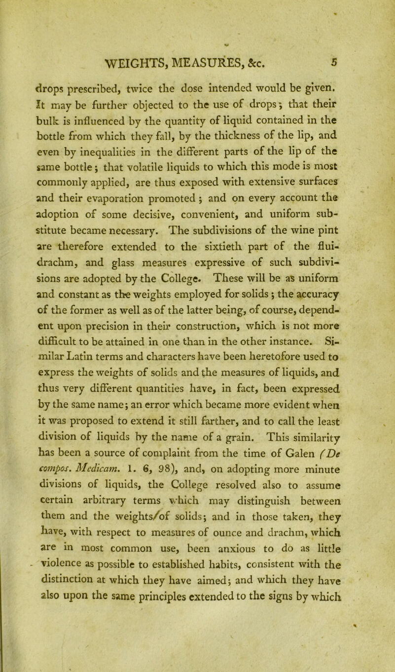 drops prescribed, twice the dose intended would be given. It may be further objected to the use of drops, that their bulk is influenced by the quantity of liquid contained in the bottle from which they fall, by the thickness of the lip, and even by inequalities in the different parts of the lip of the same bottle; that volatile liquids to which this mode is most commonly applied, are thus exposed with extensive surfaces and their evaporation promoted ; and on every account the adoption of some decisive, convenient, and uniform sub- stitute became necessary. The subdivisions of the wine pint are therefore extended to the sixtieth part of the flui- drachm, and glass measures expressive of such subdivi- sions are adopted by the College. These will be as uniform and constant as the weights employed for solids ; the accuracy of the former as well as of the latter being, of course, depend- ent upon precision in their construction, which is not more difficult to be attained in one than in the other instance. Si- milar Latin terms and characters have been heretofore used to express the weights of solids and the measures of liquids, and thus very different quantities have, in fact, been expressed by the same name; an error which became more evident when it was proposed to extend it still farther, and to call the least division of liquids by the name of a grain. This similarity has been a source of complaint from the time of Galen (De compos. Medicam. 1. 6, 98), and, on adopting more minute divisions of liquids, the College resolved also to assume certain arbitrary terms which may distinguish between them and the weights/of solids; and in those taken, they have, with respect to measures of ounce and drachm, which are in most common use, been anxious to do as little * violence as possible to established habits, consistent with the distinction at which they have aimed; and which they have also upon the same principles extended to the signs by which