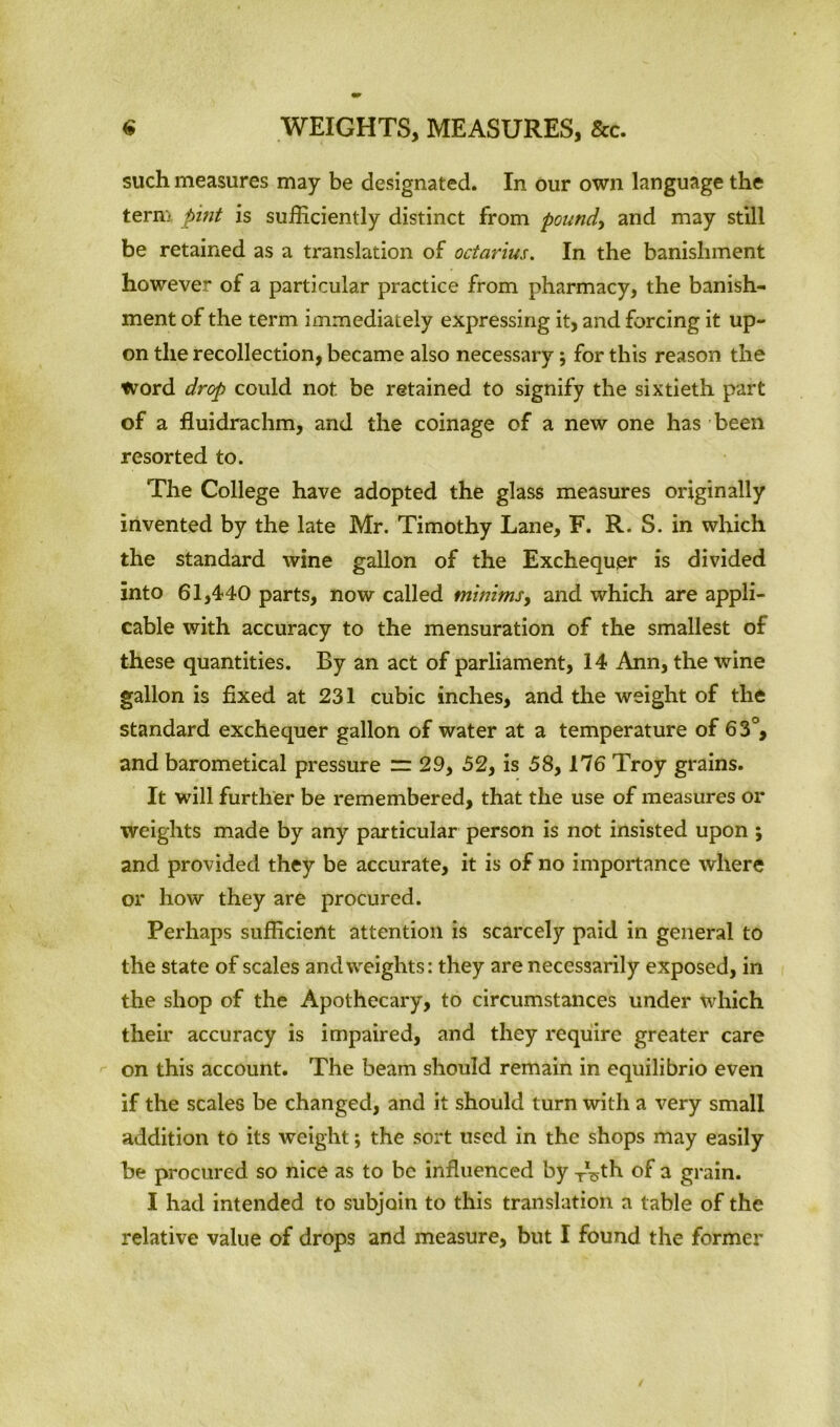 such measures may be designated. In our own language the term pint is sufficiently distinct from pound, and may still be retained as a translation of octarius. In the banishment however of a particular practice from pharmacy, the banish- ment of the term immediately expressing it, and forcing it up- on the recollection, became also necessary; for this reason the Word drop could not. be retained to signify the sixtieth part of a fluidrachm, and the coinage of a new one has been resorted to. The College have adopted the glass measures originally invented by the late Mr. Timothy Lane, F. R. S. in which the standard wine gallon of the Exchequer is divided into 61,440 parts, now called minims, and which are appli- cable with accuracy to the mensuration of the smallest of these quantities. By an act of parliament, 14 Ann, the wine gallon is fixed at 231 cubic inches, and the weight of the standard exchequer gallon of water at a temperature of 63°, and barometical pressure = 29, 52, is 58, 176 Troy grains. It will further be remembered, that the use of measures or weights made by any particular person is not insisted upon ; and provided they be accurate, it is of no importance where or how they are procured. Perhaps sufficient attention is scarcely paid in general to the state of scales and weights: they are necessarily exposed, in the shop of the Apothecary, to circumstances under which their accuracy is impaired, and they require greater care on this account. The beam should remain in equilibrio even if the scales be changed, and it should turn with a very small addition to its weight; the sort used in the shops may easily be procured so nice as to be influenced by TVth of a grain. I had intended to subjoin to this translation a table of the relative value of drops and measure, but I found the former