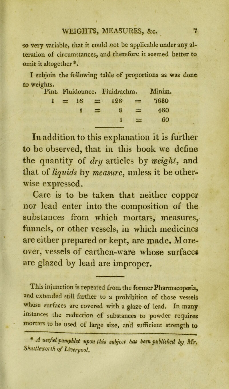 so very variable, that it could not be applicable under any al- teration of circumstances, and therefore it seemed better to omit it altogether*. I subjoin the following table of proportions as was done to weights. Pint. Fluidounce. Fluidrachm. Minim. 1 = 16 = 128 = 7680 1 = S = 480 1 = GO In addition to this explanation it is further to be observed, that in this book we define the quantity of dry articles by weight, and that of liquids by measure, unless it be other- wise expressed. Care is to be taken that neither copper nor lead enter into the composition of the substances from which mortars, measures, / funnels, or other vessels, in which medicines are either prepared or kept, are made. More- over, vessels of earthen-ware whose surfaces are glazed by lead are improper. This injunction is repeated from the former Pharmacopoeia, and extended still farther to a prohibition of those vessels whose surfaces are covered with a glaze of lead. In many • instances the reduction of substances to powder requires mortars to be used of large size, and sufficient strength tQ * A useful pamphlet upon this subject has been published by Mr. Skuttleworth of Liverpool,