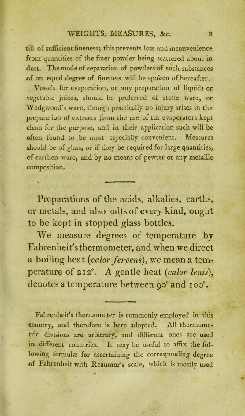 till of sufficient fineness; this prevents loss and inconvenience from quantities of the finer powder being scattered about in dust. The mode of separation of powders of such substances of an equal degree of fineness will be spoken of hereafter. Vessels for evaporation, or any preparation of liquids or vegetable juices, should be preferred of stone ware, or Wedgwood’s ware, though practically no injury arises in the preparation of extracts from the use of tin evaporators kept clean for the purpose, and in their application such will be often found to be most especially convenient. Measures should be of glass, or if they be required for large quantities, of earthen-ware, and by no means of pewter or any metallic composition. Preparations of the acids, alkalies, earths, or metals, and also salts of every kind, ought to be kept in stopped glass bottles. We measure degrees of temperature by Fahrenheit's thermometer, and when we direct a boiling heat [color jervens), we mean a tem- perature of 2120. A gentle heat (color lenis), denotes a temperature between 90° and ioo°. Fahrenheit’s thermometer is commonly employed in this country, and therefore is here adopted. All thermome- tric divisions are arbitrary, and different ones are used in different countries. It may be useful to affix the fol- lowing formulae for ascertaining the corresponding degree of Fahrenheit with Reaumur’s scale, which is mostly used