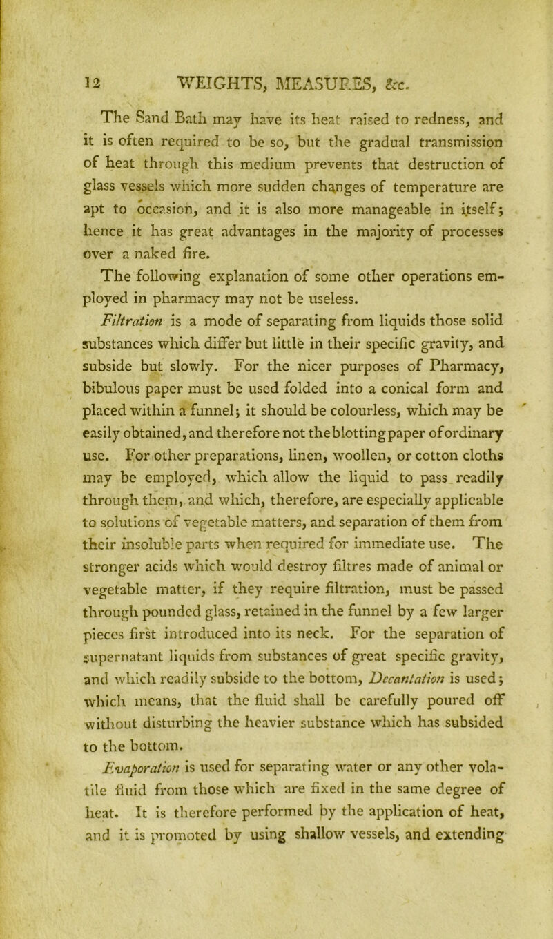 The Sand Bath may have its heat raised to redness, and it is often required to be so, but the gradual transmission of heat through this medium prevents that destruction of glass vessels which more sudden changes of temperature are apt to occasion, and it is also more manageable in itself; hence it has great advantages in the majority of processes over a naked fire. The following explanation of some other operations em- ployed in pharmacy may not be useless. Filtration is a mode of separating from liquids those solid substances which differ but little in their specific gravity, and subside but slowly. For the nicer purposes of Pharmacy, bibulous paper must be used folded into a conical form and placed within a funnel; it should be colourless, which may be easily obtained, and therefore not the blotting paper of ordinary use. For other preparations, linen, woollen, or cotton cloths may be employed, which allow the liquid to pass readily through them, and which, therefore, are especially applicable to solutions of vegetable matters, and separation of them from their insoluble parts when required for immediate use. The stronger acids which would destroy fibres made of animal or vegetable matter, if they require filtration, must be passed through pounded glass, retained in the funnel by a few larger pieces first introduced into its neck. For the separation of supernatant liquids from substances of great specific gravity, and which readily subside to the bottom, Decantation is used; which means, that the fluid shall be carefully poured off without disturbing the heavier substance which has subsided to the bottom. Fvaporation is used for separating water or any other vola- tile fluid from those which are fixed in the same degree of heat. It is therefore performed by the application of heat, and it is promoted by using shallow vessels, and extending