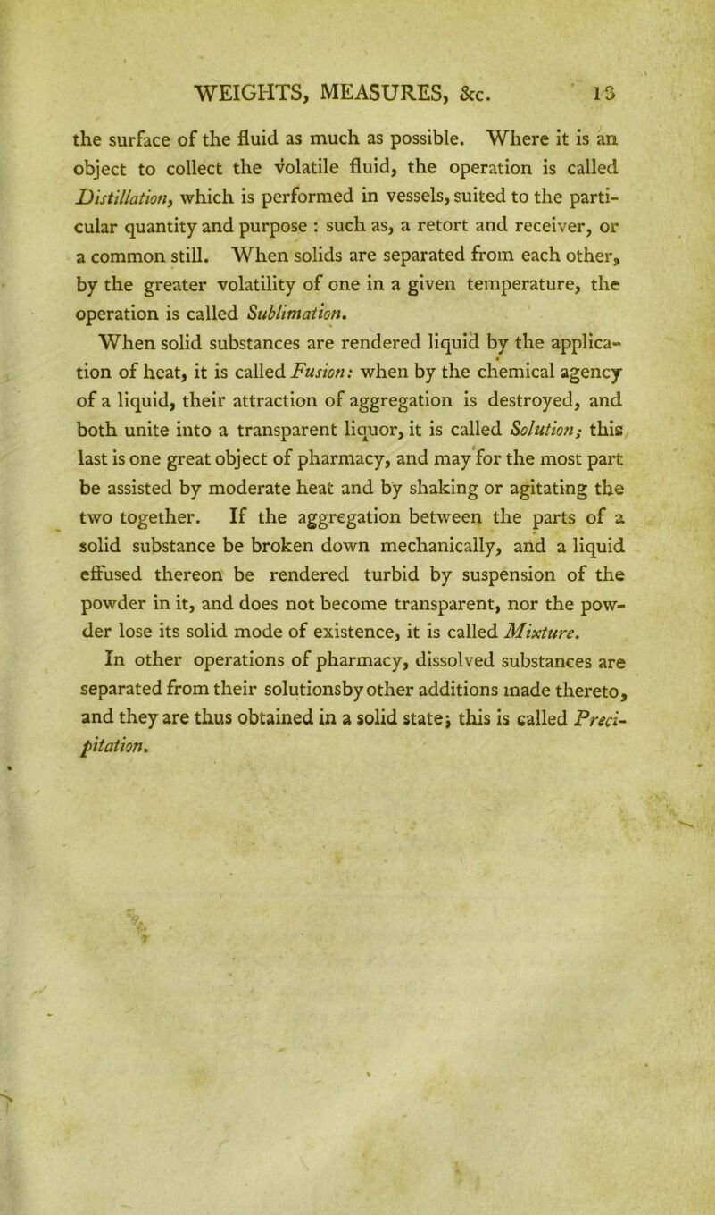 the surface of the fluid as much as possible. Where it is an object to collect the volatile fluid, the operation is called Distillation, which is performed in vessels, suited to the parti- cular quantity and purpose : such as, a retort and receiver, or a common still. When solids are separated from each other, by the greater volatility of one in a given temperature, the operation is called Sublimation. When solid substances are rendered liquid by the applica- tion of heat, it is called Fusion: when by the chemical agency of a liquid, their attraction of aggregation is destroyed, and both unite into a transparent liquor, it is called Solution; this last is one great object of pharmacy, and may for the most part be assisted by moderate heat and by shaking or agitating the two together. If the aggregation between the parts of a solid substance be broken down mechanically, and a liquid effused thereon be rendered turbid by suspension of the powder in it, and does not become transparent, nor the pow- der lose its solid mode of existence, it is called Mixture. In other operations of pharmacy, dissolved substances are separated from their solutionsby other additions made thereto, and they are thus obtained in a solid state \ this is called Preci- pitation.