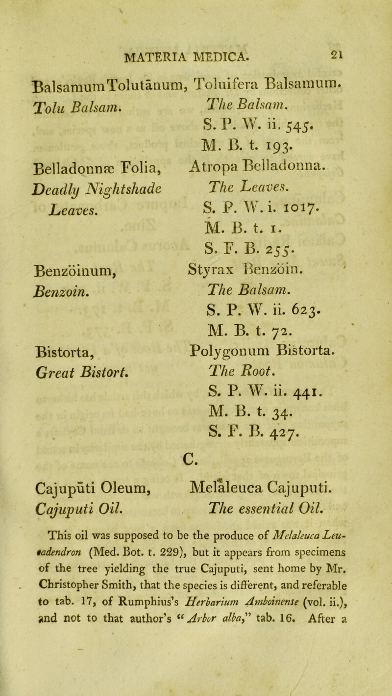 BalsamumTolutanum, Toluifera Balsamum. Tolu Balsam. The Balsam. Belladonnre Folia, Deadly Nightshade Leaves. Benzoinum, Benzoin. Bistorta, Great Bistort. Cajuputi Oleum, Cajuputi Oil. S. P. W. ii. 545. M. B. t. 193. Atropa Belladonna. The Leaves. S. P. W. i. 1017. M. B. t. 1. S. F. B. 255. Sty rax Benzoin. The Balsam. S. P. W. ii. 623. M. B. t. 72. Polygonum Bistorta. The Root. S. P. W. ii. 441. M. B. t. 34. S. F. B. 427. Melaleuca Cajuputi. The essential Oil. This oil was supposed to be the produce of Melaleuca Leu- iadendron (Med. Bot. t. 229), but it appears from specimens of the tree yielding the true Cajuputi, sent home by Mr. Christopher Smith, that the species is different, and referable to tab. 17, of Rumphius’s Herbarium Arnboinense (vol. ii.), ?nd not to that author’s “ Arbor alba,” tab. 16. After a