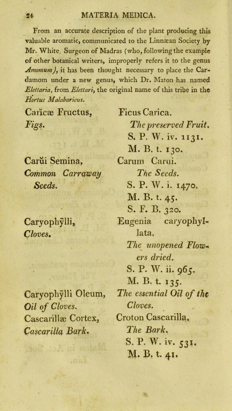 From an accurate description of the plant producing this valuable aromatic, communicated to the Linnaean Society by Mr. White, Surgeon of Madras (who, following the example of other botanical writers, improperly refers it to the genus Amomum), it has been thought necessary to place the Car- damom under a new genus, which Dr. Maton has named Elettaria, from Elettciri> the original name of this tribe in the Hortus Malabaricus. Caricae Fructus, Figs. Carui Semina, Common Carrqway Seeds. / Caryophylli, Cloves. Caryophylli Oleum, Oil of Cloves. Cascarillae Cortex, Cascarilla Bark. Ficus Carica. The preserved Fruit. S. P. W. iv. 1131. M. B. t. 130. Carum Carui. The Seeds. S. P. W. i. 1470. M. B. t. 45. S. F. B. 320. Eugenia caryophyl- lata. The unopened Flow- ers dried. S. P. W. ii. 965. M. B. t. 135. The essential Oil of the Cloves. Croton Cascarilla, The Bark. S. P. W. iv. 531. M. B. t. 41.