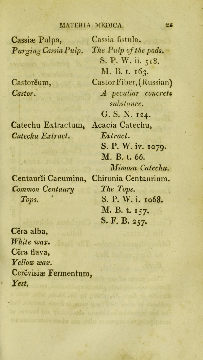 Cassiae Pul pa, Purging Cassia Pulp. * i . Castoreum, Castor. Catechu Extractum, Catechu Extract. Centaurii Cacumina, Common Centaury Tops. Cassia fistula. The Pulp of the pods. S. P. W. ii. 518. M. B. t. 163. Castor Fiber, (Russian) A peculiar concrete substance. G. S. N. 124. Acacia Catechu, Extract. S. P. W. iv. 1079. M. B. t. 66. Mimosa Catechu. Chironia Centaurium. The Tops. S. P. W. i. 1068. M. B. t. 157. S. F. B. 257. Cera alba. White wax. Cera flava, Yellow wax. Cerevisiae Fermenting Yest%