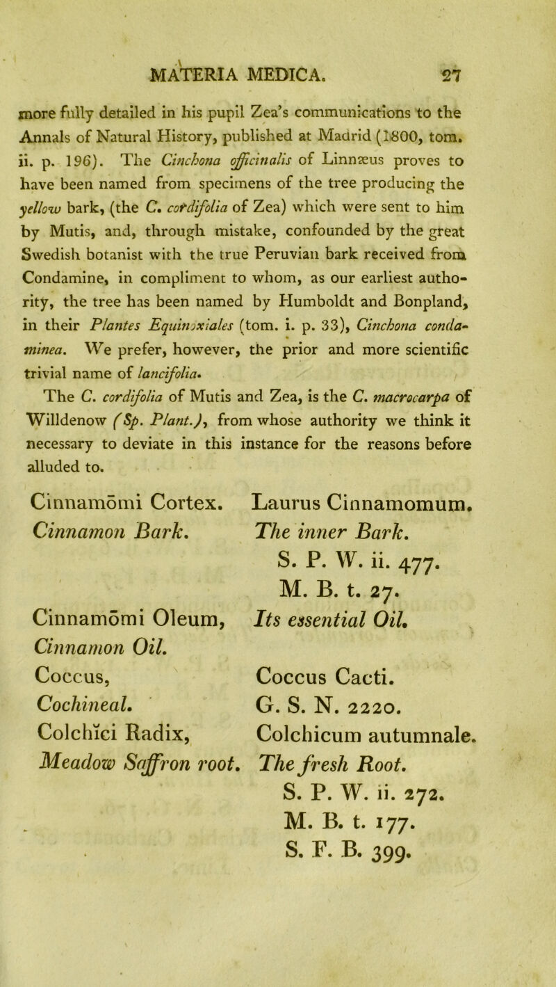 more fully detailed in his pupil Zea’s communications to the Annals of Natural History, published at Madrid (1-800, tom. ii. p. 196). The Cinchona officinalis of Linnaeus proves to have been named from specimens of the tree producing the yellow bark, (the C. cotdifolia of Zea) which were sent to him by Mutis, and, through mistake, confounded by the great Swedish botanist with the true Peruvian bark received from Condamine, in compliment to whom, as our earliest autho- rity, the tree has been named by Humboldt and Bonpland, in their Plantes Equinoxiates (tom. i. p. 33), Cinchona conda- minea. We prefer, however, the prior and more scientific trivial name of lancifolia. The C. cor difolia of Mutis and Zea, is the C. macrocarpa of Willdenow (Sp. Plant.), from whose authority we think it necessary to deviate in this instance for the reasons before alluded to. Cinnamomi Cortex. Cinnamon Bark. Cinnamomi Oleum, Cinnamon Oil. Coccus, Cochineal. Colchici Radix, Meadow Saffron root. Laurus Cinnamomum. The inner Bark. S. P. W. ii. 477. M. B. t. 27. Its essential Oil. Coccus Cacti. G. S. N. 2220. Colchicum autumnale. The fresh Root. S. P. W. ii. 272. M. B. t. 177. S. F. B. 399.