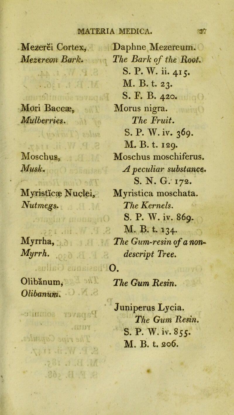 Mezerei Cortex, Mezereon Bark. Mori Baceae, Mulberries. Moschus, Musk. Myristicae Nuclei, i Nutmegs. Myrrha, Myrrh. Daphne Mezereurn. The Bark of the Root. S. P. W. ii. 415. M. B. t. 23. S. F. B. 420. Morus nigra. The Fruit. S. P. W. iv. 369. M* B. t. 129. Moschus moschiferus. A peculiar substance. S. N. G. 172. Myristica moschata. The Kernels. S. P. W. iv. 869. M. B. 1.134. The Gum-resin of a non- descript Tree. O. Olibanum, The Gum Resin. Olibanum. 1 Juniperus Lycia. The Gum Resin. S. P. W.iv.855. M. B. t. 306. 1