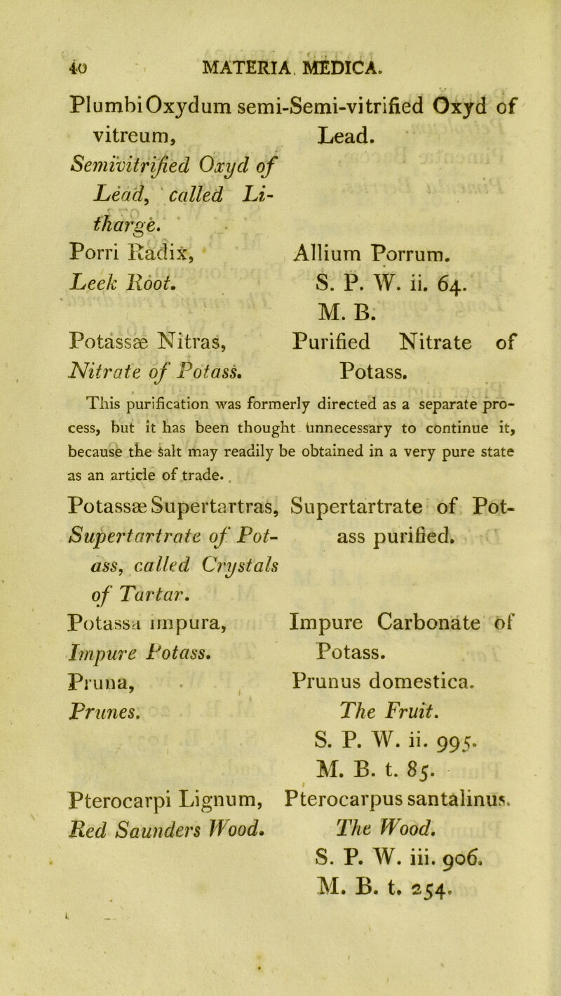 PlumbiOxjdum semi-Semi-vitrified Oxyd of vitreum, Lead. Semivitrijied Oxyd of Lead, called Li- tharge,, Porri Radix, Leek Hoot. Potassse Nitras, Nitrate of Potass. Allium Porrum. S. P. W. ii. 64. M. B. Purified Nitrate of Potass. This purification was formerly directed as a separate pro- cess, but it has been thought Unnecessary to continue it, because the Salt may readily be obtained in a very pure state as an article of trade. PotassaeSupertartras, Supertartrate of Pot- Supertartrate of Pot- ass purified. ass, called Crystals of Tartar. Potass a nnpura, Impure Potass. Pruna, prunes. 1 Pterocarpi Lignum, Red Saunders Wood. Impure Carbonate of Potass. Prunus domestica. The Fruit. S. P. W. ii. 995. M. B. t. 85- i Pterocarpus santalinus. The Wood, S. P. W. iii. 906. M. B. t. 254. r