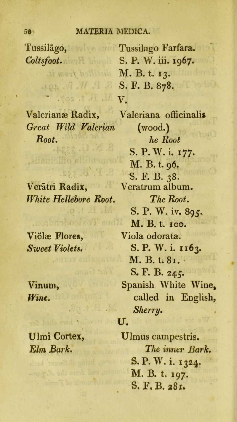 Tussilago, Coltsfoot. Valerianae Radix, Great Wild Valerian Root. Veratri Radix, White Hellebore Root. Violae Flores, Sweet Violets. Vinum, Wine. Ulmi Cortex, Elm Bark. Tussilago Farfara. S. R W. iii. 1967. M. B. t. 13. S. F. B. 878. V. Valeriana officinalis (wood.) lie Root S. P.W. i. 177. M. B. t. 96. S. F. B. 38. Veratrum album. The Root. S. P. W. iv. 895, M. B. t. 100. Viola odorata. S.P. W. i. 1163, M. B. t. 81. ' S. F. B. 245. Spanish White Wine* called in English, Sherry. U. Ulmus campestris. The inner Bark. S. P. W. i. 1324. M. B. t. 197. S. F, B. 281*