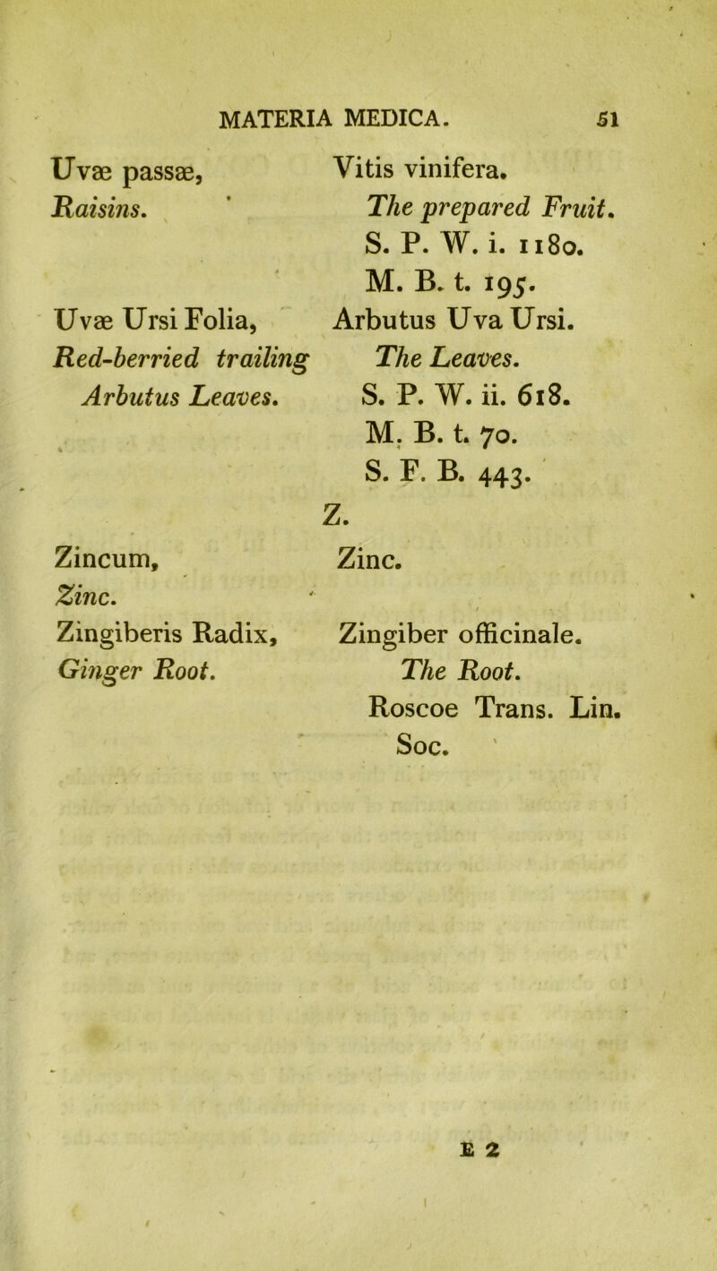 I MATERIA MEDICA. 51 Uvae passae, Raisins. 4 Uvae Ursi Folia, Red-berried trailing Arbutus Leaves. Zincum, Zinc. Zingiberis Radix, Ginger Root. Vitis vinifera. The prepared Fruit. S. P. W. i. 1180. M. B. t. 195, Arbutus UvaUrsi. The Leaves. S. P. W. ii. 618. M. B. t. yo. S. F. B. 443. Z. Zinc. Zingiber officinale. The Root. Roscoe Trans. Lin. Soc. E 2