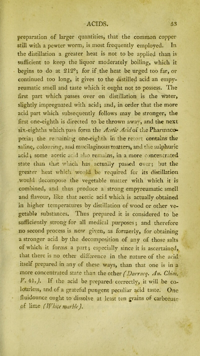 preparation of larger quantities, that the common copper still with a pewter worm, is most frequently employed. In the distillation a greater heat is not to be applied than is sufficient to keep the liquor moderately boiling, which it begins to do at 212°; for if the heat be urged too far, or continued too long, it gives to the distilled acid an empy- reumatic smell and taste which it ought not to possess. The first part which passes over on distillation is the water, slightly impregnated with acid; and, in order that the more acid part which subsequently follows may be stronger, the first one-eighth is directed to be thrown away, and the next six-eighths which pass form the Acetic Acid of the Pharmaco- poeia ; the remaining one-eighth in the retort contains the sa’.ine, colouring, and mucilaginous matters, and the sulphuric acid; some acetic acid also remains, in a more concentrated state than that which has actually passed over; but the greater heat which would be required for its distillation would decompose the vegetable matter with which it is combined, and thus produce a strong empyreumatic smell and flavour, like that acetic acid which is actually obtained in higher temperatures by distillation of wood or other ve- getable substances. Thus prepared it is considered to be sufficiently strong for all medical purposes; and therefore no second process is now given, as formerly, for obtaining a stronger acid by the decomposition of any of those salts of which it forms a part; especially since it is ascertained, that there is no other difference in the nature of the acid itself prepared in any of these ways, than that one is in a more concentrated state than the other (Darracq. An. Chin/. Y. 4/J.J. If the acid be prepared correctly, it will be co- lourless, and of a grateful pungent peculiar acid taste. One fluidounce ought to dissolve at least ten grains of carbonate1 pf lime (While marble).