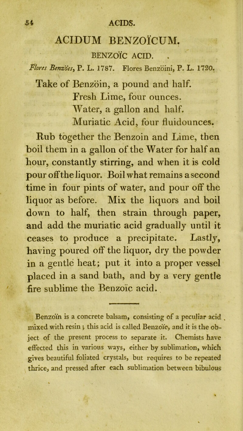 ACIDUM BENZOICUM. BENZOIC ACID. Flores Benzoes, P. L. 1787. Flores Benzoini, P. L. 1720. ‘ \ Take of Benzoin, a pound and half. Fresh Lime, four ounces. Water, a gallon and half. Muriatic Acid, four fluidounces. Rub together the Benzoin and Lime, then boil them in a gallon of the Water for half an hour, constantly stirring, and when it is cold pour off the liquor. Boil what remains a second time in four pints of water, and pour off the liquor as before. Mix the liquors and boil down to half, then strain through paper, and add the muriatic acid gradually until it ceases to produce a precipitate. Lastly, having poured off the liquor, dry the powder in a gentle heat; put it into a proper vessel placed in a sand bath, and by a very gentle fire sublime the Benzoic acid. Benzoin is a concrete balsam, consisting of a peculiar acid , mixed with resin ; this acid is called BenzoYc, and it is the ob- ject of the present process to separate it. Chemists have effected this in various ways, either by sublimation, which gives beautiful foliated crystals, but requires to be repeated thrice, and pressed after each sublimation between bibulous
