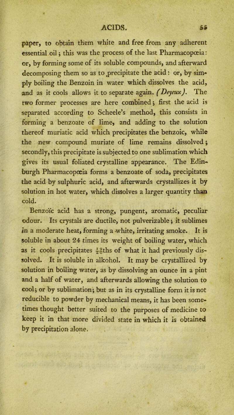 paper, to obtain them white and free from any adherent essential oil; this was the process of the last Pharmacopoeia: or, by forming some of its soluble compounds, and afterward decomposing them so as to .precipitate the acid: or, by sim- ply boiling the Benzoin in water which dissolves the acid, and as it cools allows it to separate again. (Deyeux). The two former processes are here combined $ first the acid is separated according to Scheele’s method, this consists in forming a benzoate of lime, and adding to the solution thereof muriatic acid which precipitates the benzoic, while the new compound muriate of lime remains dissolved j secondly, this precipitate is subjected to one sublimation which gives its usual foliated crystalline appearance. The Edin- burgh Pharmacopoeia forms a benzoate of soda, precipitates the acid by sulphuric acid, and afterwards crystallizes it by solution in hot water, which dissolves a larger quantity than cold. BenzoYc acid has a strong, pungent, aromatic, peculiar odour. Its crystals are ductile, not pulverizable *, it sublimes in a moderate heat, forming a white, irritating smoke. It is soluble in about 24 times its weight of boiling water, which as it cools precipitates ^~§ths of what it had previously dis- solved. It is soluble in alkohol. It may be crystallized by solution in boiling water, as by dissolving an ounce in a pint and a half of water, and afterwards allowing the solution to cool*, or by sublimation; but as in its crystalline form it is not reducible to powder by mechanical means, it has been some- times thought better suited to the purposes of medicine to keep it in that more divided state in which it is obtained by precipitation alone.