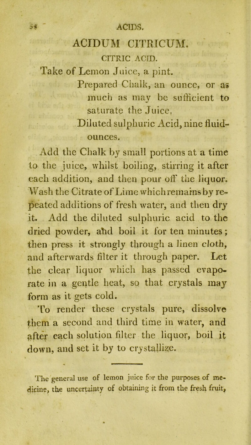 Sf ~ ACIDS. ACIDUM CITRICUM. CITRIC ACID. Take of Lemon Juice, a pint. Prepared Chalk, an ounce, or as much as may be sufficient to saturate the Juice, Diluted sulphuric Acid, nine fluid- ounces. Add the Chalk by small portions at a time to the juice, whilst boiling, stirring it after each addition, and then pour off the liquor. Wash the Citrate of Lime which remains by re- peated additions of fresh water, and then dry it. Add the diluted sulphuric acid to the dried powder, ahd boil it for ten minutes; then press it strongly through a linen cloth, and afterwards filter it through paper. Let the clear liquor which has passed evapo- rate in a gentle heat, so that crystals may form as it gets cold. To render these crystals pure, dissolve them a second and third time in water, and Rafter each solution filter the liquor, boil it down, and set it by to crystalline. The general use of lemon juice for the purposes of me- dicine, the uncertainty of obtaining it from the fresh fruit,