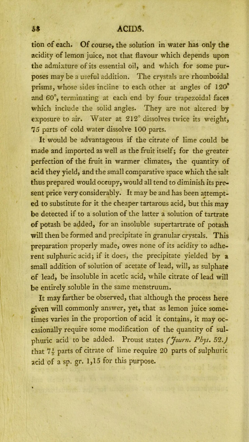 tion of each. Of course, the solution in water has only the acidity of lemon juice, not that flavour which depends upon the admixture of its essential oil, and which for some pur- poses may be a useful addition. The crystals are rhomboidal prisms, whose sides incline to each other at angles of 1208 and 60°, terminating at each end by four trapezoidal faces which include the solid angles. They are not altered by exposure to air. Water at 212° dissolves twice its weight, 15 parts of cold water dissolve 100 parts. It would be advantageous if the citrate of lime could be made and imported as well as the fruit itself; for the greater perfection of the fruit in warmer climates, the quantity of acid they yield, and the small comparative space which the salt thus prepared would occupy, would all tend to diminish its pre- sent price very considerably. It may be and has been attempt- ed to substitute for it the cheaper tartarous acid, but this may be detected if to a solution of the latter a solution of tartrate of potash be added, for an insoluble supertartrate of potash will then be formed and precipitate in granular crystals. This preparation properly made, owes none of its acidity to adhe- rent sulphuric acid; if it does, the precipitate yielded by a small addition of solution of acetate of lead, will, as sulphate of lead, be insoluble in acetic acid, while citrate of lead will be entirely soluble in the same menstruum. It may farther be observed, that although the process here given will commonly answer, yet, that as lemon juice some- times varies in the proportion of acid it contains, it may oc- casionally require some modification of the quantity of sul- phuric acid to be added. Proust states (Joum. Phys. 52.J that parts of citrate of lime require 20 parts of sulphuric acid of a sp. gr. 1,15 for this purpose.