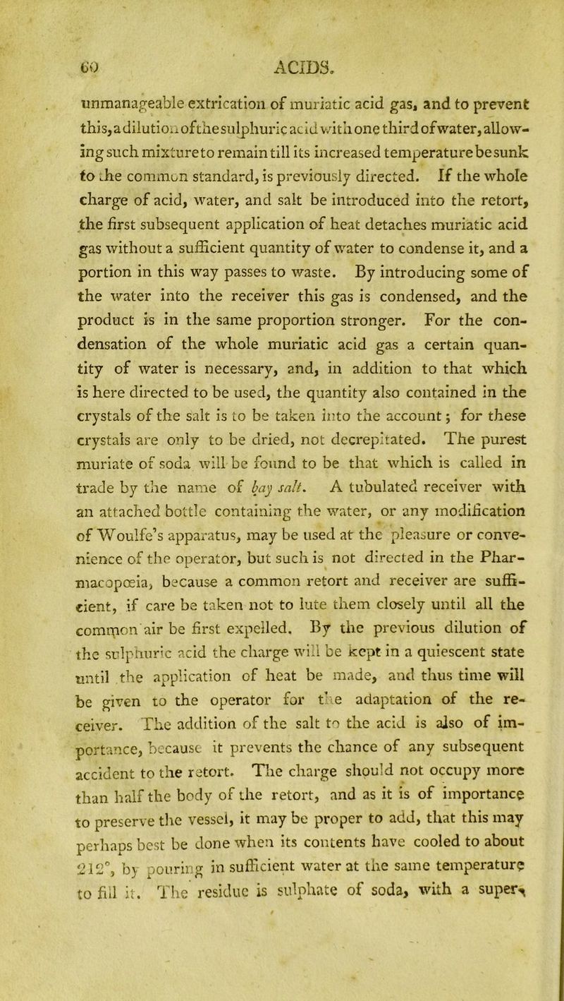 unmanageable extrication of muriatic acid gas, and to prevent this, a dilution ofthesulphuric acid with one third ofwater, allow- ing such mixture to remain till its increased temperature be sunk to .he common standard, is previously directed. If the whole charge of acid, water, and salt be introduced into the retort, the first subsequent application of heat detaches muriatic acid gas without a sufficient quantity of water to condense it, and a portion in this way passes to waste. By introducing some of the water into the receiver this gas is condensed, and the product is in the same proportion stronger. For the con- densation of the whole muriatic acid gas a certain quan- tity of water is necessary, and, in addition to that which is here directed to be used, the quantity also contained in the crystals of the salt is Lo be taken into the account; for these crystals are only to be dried, not decrepitated. The purest muriate of soda will be found to be that which is called in trade by the name of bay salt. A tubulated receiver with an attached bottle containing the water, or any modification of Woulfe’s apparatus, may be used at the pleasure or conve- nience of the operator, but such is not directed in the Phar- macopoeia, because a common retort and receiver are suffi- cient, if care be taken not to lute them closely until all the comipon air be first expelled. By the previous dilution of the sulphuric acid the charge will be Kept in a quiescent state until the application of heat be made, and thus time will be given to the operator for t' e adaptation of the re- ceiver. The addition of the salt to the acid is also of im- portance, because it prevents the chance of any subsequent accident to the retort. The charge should not occupy more than half the body of the retort, and as it is of importance to preserve the vessel, it may be proper to add, that this may perhaps best be done when its contents have cooled to about 212°, by pouring in sufficient water at the same temperature to fill it. The residue is sulphate of soda, with a super^