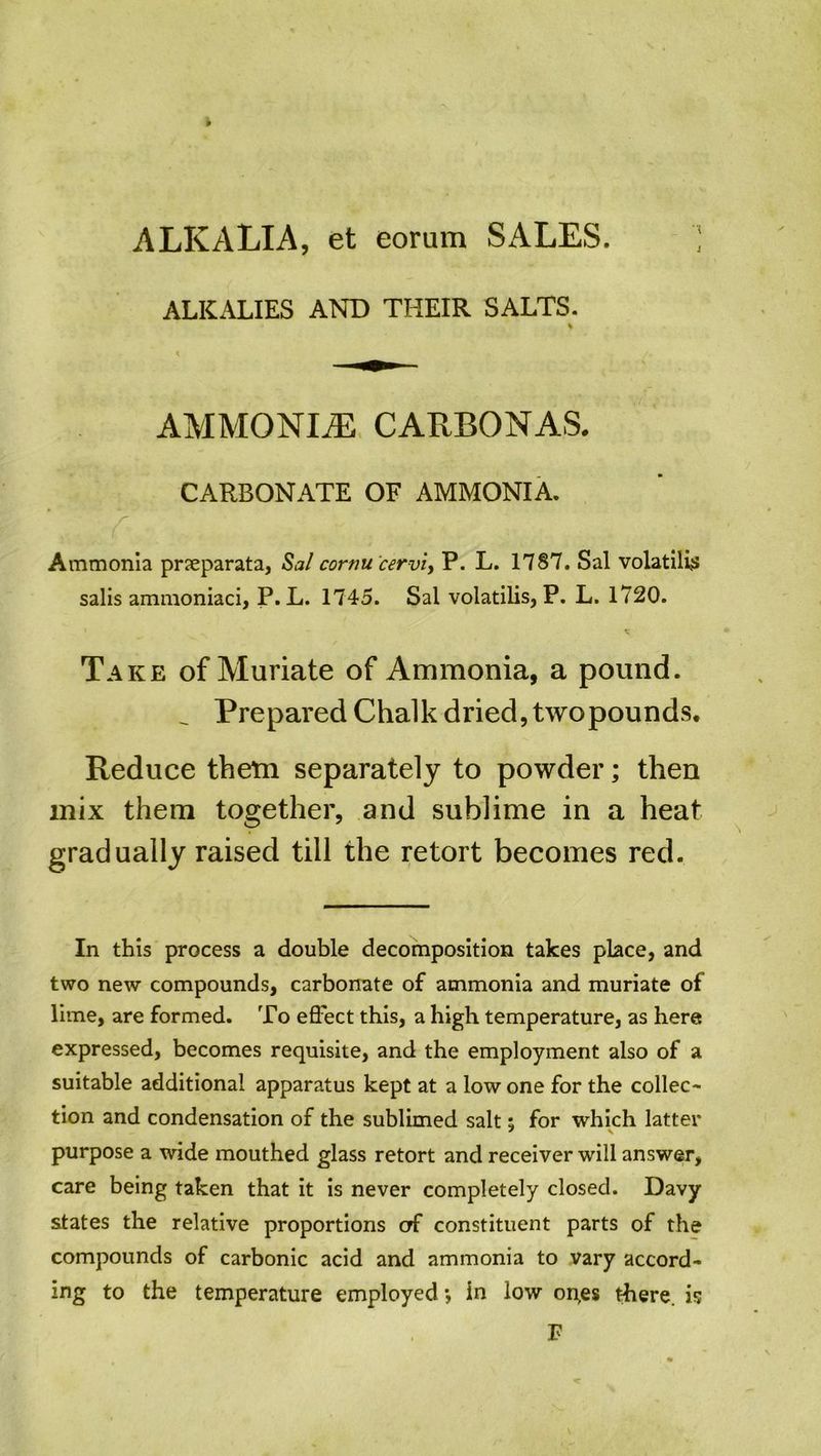 ALKALIA, et eorum SALES. ') ALKALIES AND THEIR SALTS. % I AMMONLE CARBONAS. CARBONATE OF AMMONIA. A Ammonia prseparata, Sal cornu cervix P. L. 1787. Sal volatile* salis ammoniaci, P. L. 1745. Sal volatilis, P. L. 1720. Take of Muriate of Ammonia, a pound. _ Prepared Chalk dried, twopounds. Reduce them separately to powder; then mix them together, and sublime in a heat gradually raised till the retort becomes red. In this process a double decomposition takes place, and two new compounds, carbonate of ammonia and muriate of lime, are formed. To effect this, a high temperature, as here expressed, becomes requisite, and the employment also of a suitable additional apparatus kept at a low one for the collec- tion and condensation of the sublimed salt; for which latter purpose a wide mouthed glass retort and receiver will answer, care being taken that it is never completely closed. Davy states the relative proportions erf constituent parts of the compounds of carbonic acid and ammonia to vary accord- ing to the temperature employed *, in low on,es there, is P
