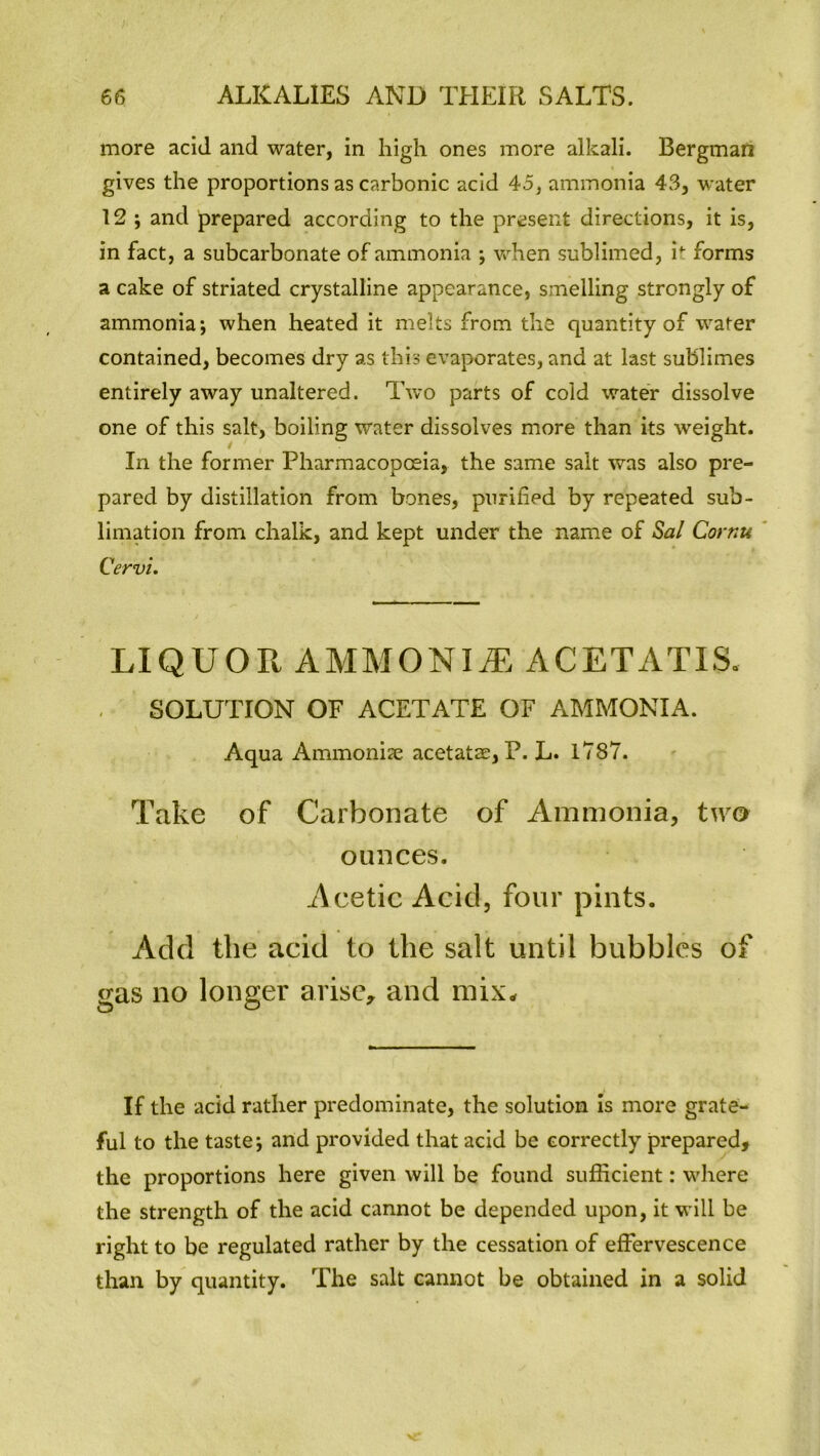 more acid and water, in high ones more alkali. Bergman gives the proportions as carbonic acid 45, ammonia 43, water 12 ; and prepared according to the present directions, it is, in fact, a subcarbonate of ammonia ; when sublimed, it forms a cake of striated crystalline appearance, smelling strongly of ammonia; when heated it melts from the quantity of water contained, becomes dry as this evaporates, and at last sublimes entirely away unaltered. Two parts of cold water dissolve one of this salt, boiling water dissolves more than its weight. In the former Pharmacopoeia, the same salt was also pre- pared by distillation from bones, purified by repeated sub- limation from chalk, and kept under the name of Sal Cornu, Cervi. LIQUOR AMMONIvE ACETATIS. SOLUTION OF ACETATE OF AMMONIA. Aqua Ammonias acetatae, P. L. 1787. Take of Carbonate of Ammonia, two ounces. Acetic Acid, four pints. Add the acid to the salt until bubbles of gas no longer arise, and mix- If the acid rather predominate, the solution is more grate- ful to the taste; and provided that acid be correctly prepared, the proportions here given will be found sufficient: where the strength of the acid cannot be depended upon, it will be right to be regulated rather by the cessation of effervescence than by quantity. The salt cannot be obtained in a solid