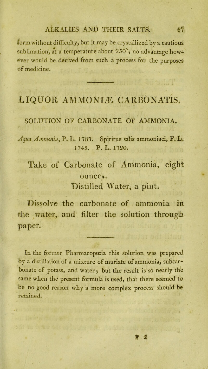 form without difficulty, but it may be crystallized by a cautious sublimation, at a temperature about 250°; no advantage how- ever would be derived from such a process for the purposes cf medicine. LIQUOR AMMONLE CARBONATIS. SOLUTION OF CARBONATE OF AMMONIA. Aqua Ammonuey P. L. 1787. Spiritus salis ammoniaci, P. L. 1745. P. L.1720. Take of Carbonate of Ammonia, eight ounces. Distilled Water, a pint. Dissolve the carbonate of ammonia in the water, and filter the solution through paper. In the former Pharmacopoeia this solution was prepared by a distillation of a mixture of muriate of ammonia, subcar- bonate of potass, and water; but the result is so nearly the same when the present formula is used, that there seemed to be no good reason why a more complex process should be retained. Jr %