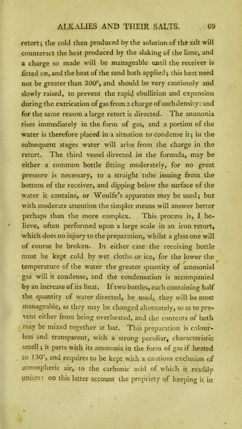 retort*, the cold then produced by the solution of the salt will counteract the heat produced by the slaking of the lime, and a charge so made will be manageable until the receiver is fitted on, and the heat of the sand bath applied; this heat need not be greater than 300°, and should be very cautiously and slowly raised, to prevent the rapid ebullition and expansion during the extrication of gas from a charge of such density: and for the same reason a large retort is directed. The ammonia rises immediately in the form of gas, and a portion of the water is therefore placed in a situation to condense it; in the subsequent stages water will arise from the charge in the retort. The third vessel directed in the formula, may be either a common bottle fitting moderately, for no great pressure is necessary, to a straight tube issuing from the bottom of the receiver, and dipping below the surface of the water it contains, or Woulfe’s apparatus may be used; but with moderate attention the simpler means will answer better perhaps than the more complex. This process is, I be- lieve, often performed upon a large scale in an iron retort, which does no injury to the preparation, whilst a glass one will of course be broken. In either case the receiving bottle must be kept cold by wet cloths or ice, for the lower the temperature of the water the greater quantity of ammonial gas will it condense, and the condensation is accompanied by an increase of its heat. If two bottles, each containing half the quantity of water directed, be used, they will be most manageable, as they may be changed alternately, so as to pre- vent either from being overheated, and the contents of both may be mixed together at last. This preparation is colour- less and transparent, with a strong peculiar, characteristic smell; it parts with its ammonia in the form of gas if heated . to 130’, and requires to be kept with a cautious exclusion of atmospheric air, to the carbonic acid of which it readily unites: on this latter account the propriety qf keeping it in